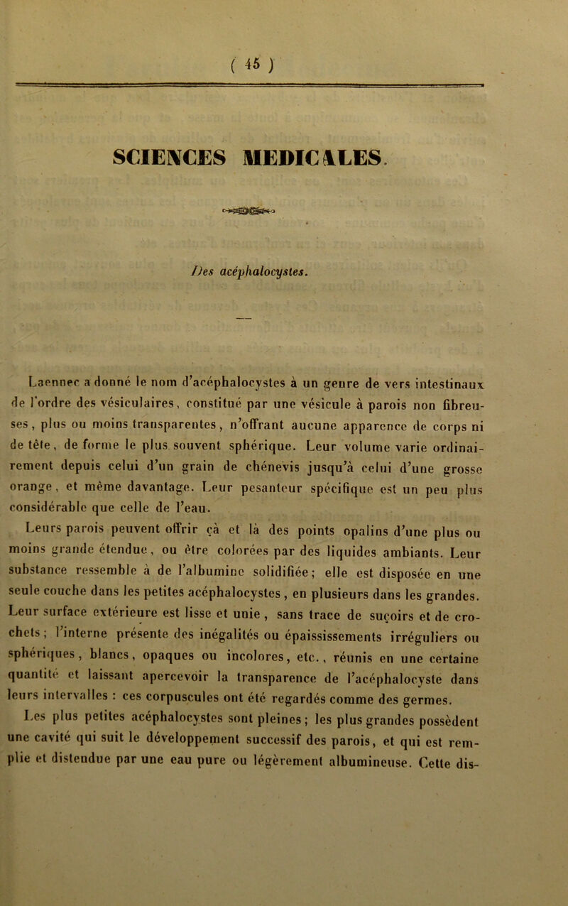 SCIENCES MEDICALES. Des acéphalocystes. Laennec a donné le nom d’acéphalocystes à un genre de vers intestinaux de l’ordre des vésiculaires, constitué par une vésicule à parois non fibreu- ses, plus ou moins transparentes, n’offrant aucune apparence de corps ni de tête, de forme le plus souvent sphérique. Leur volume varie ordinai- rement depuis celui d’un grain de chénevis jusqu’à celui d’une grosse orange, et même davantage. Leur pesanteur spécifique est un peu plus considérable que celle de l’eau. Leurs parois peuvent offrir çà et là des points opalins d’une plus ou moins grande étendue, ou être colorées par des liquides ambiants. Leur substance ressemble a de 1 albumine solidifiée j elle est disposée en une seule couche dans les petites acéphalocystes , en plusieurs dans les grandes. Leur surface extérieure est lisse et unie , sans trace de suçoirs et de cro- chets ; l’interne présente des inégalités ou épaississements irréguliers ou sphériques, blancs, opaques ou incolores, etc., réunis en une certaine quantité et laissant apercevoir la transparence de l’acéphalocyste dans leurs interx al les . ces corpuscules ont ete regardés comme des germes. Les plus petites acéphalocystes sont pleines; les plus grandes possèdent une cavité qui suit le développement successif des parois, et qui est rem- plie et distendue par une eau pure ou légèrement albumineuse. Cette dis-