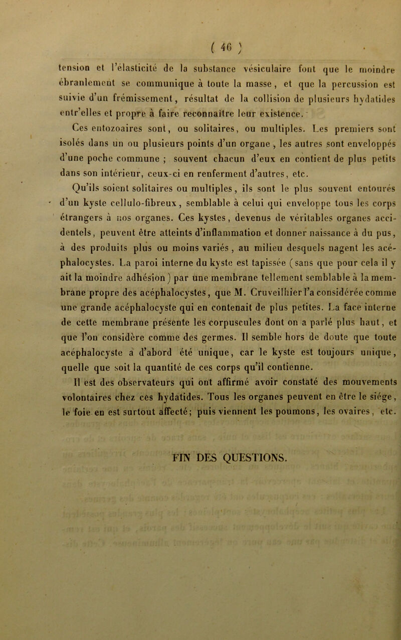 tension et l’élasticité de la substance vésiculaire font que le moindre ébranlement se communique à toute la masse , et que la percussion est suivie d’un frémissement, résultat de la collision de plusieurs hydatides entr’elles et propre à faire reconnaître leur existence. Ces entozoaires sont, ou solitaires, ou multiples. Les premiers sont isolés dans un ou plusieurs points d’un organe , les autres sont enveloppés d’une poche commune ; souvent chacun d’eux en contient de plus petits dans son intérieur, ceux-ci en renferment d’autres, etc. Qu’ils soient solitaires ou multiples, ils sont le plus souvent entourés ' d’un kyste cellulo-fibreux, semblable à celui qui enveloppe tous les corps étrangers à nos organes. Ces kystes, devenus de véritables organes acci- dentels, peuvent être atteints d’inflammation et donner naissance à du pus, à des produits plus ou moins variés, au milieu desquels nagent les acé- phalocystes. La paroi interne du kyste est tapissée (sans que pour cela il y ait la moindre adhésion ) par une membrane tellement semblable à la mem- brane propre des acéphalocystes, que M. Cruveilhier l’a considérée comme une grande acépbalocyste qui en contenait de plus petites. La face interne de cette membrane présente les corpuscules dont on a parlé plus haut, et que l’on considère comme des germes. Il semble hors de doute que toute acéphalocyste a d’abord été unique, car le kyste est toujours unique, quelle que soit la quantité de ces corps qu’il contienne. Il est des observateurs qui ont affirmé avoir constaté des mouvements volontaires chez ces hydatides. Tous les organes peuvent en être le siège, le foie en est surtout affecté; puis viennent les poumons, les ovaires, etc. FIN DES QUESTIONS.