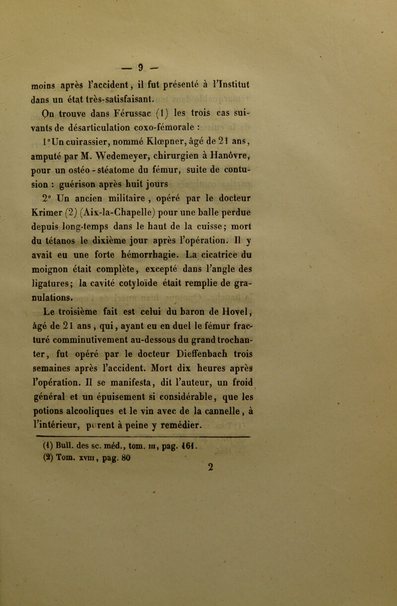 moins après l’accident, il fut présenté à l’Institut dans un état très-satisfaisant. On trouve dans Férussac (1) les trois cas sui- vants de désarticulation coxo-fémorale : 1 °Un cuirassier, nommé Klœpner, âgé de 21 ans, amputé par M. Wedemeyer, chirurgien à Hanovre, pour un ostéo - stéatome du fémur, suite de contu- sion : guérison après huit jours t 2° Un ancien militaire , opéré par le docteur Krimer (2) (Aix-la-Chapelle) pour une halle perdue depuis long-temps dans le haut de la cuisse; mort du tétanos le dixième jour après l’opération. Il y avait eu une forte hémorrhagie. La cicatrice du moignon était complète, excepté dans l’angle des ligatures ; la cavité cotyloïde était remplie de gra- nulations. Le troisième fait est celui du baron de Hovel, âgé de 21 ans , qui, ayant eu en duel le fémur frac- turé comminutivement au-dessous du grand trochan- ter, fut opéré par le docteur Dieffenbach trois semaines après l’accident. Mort dix heures après l’opération. Il se manifesta, dit l’auteur, un froid général et un épuisement si considérable, que les potions alcooliques et le vin avec de la cannelle, à l’intérieur, pi rent à peine y remédier. (4) Bull, des sc. méd., tom. in, pag. 464. (2) Tom. xyiii , pag. 80 2