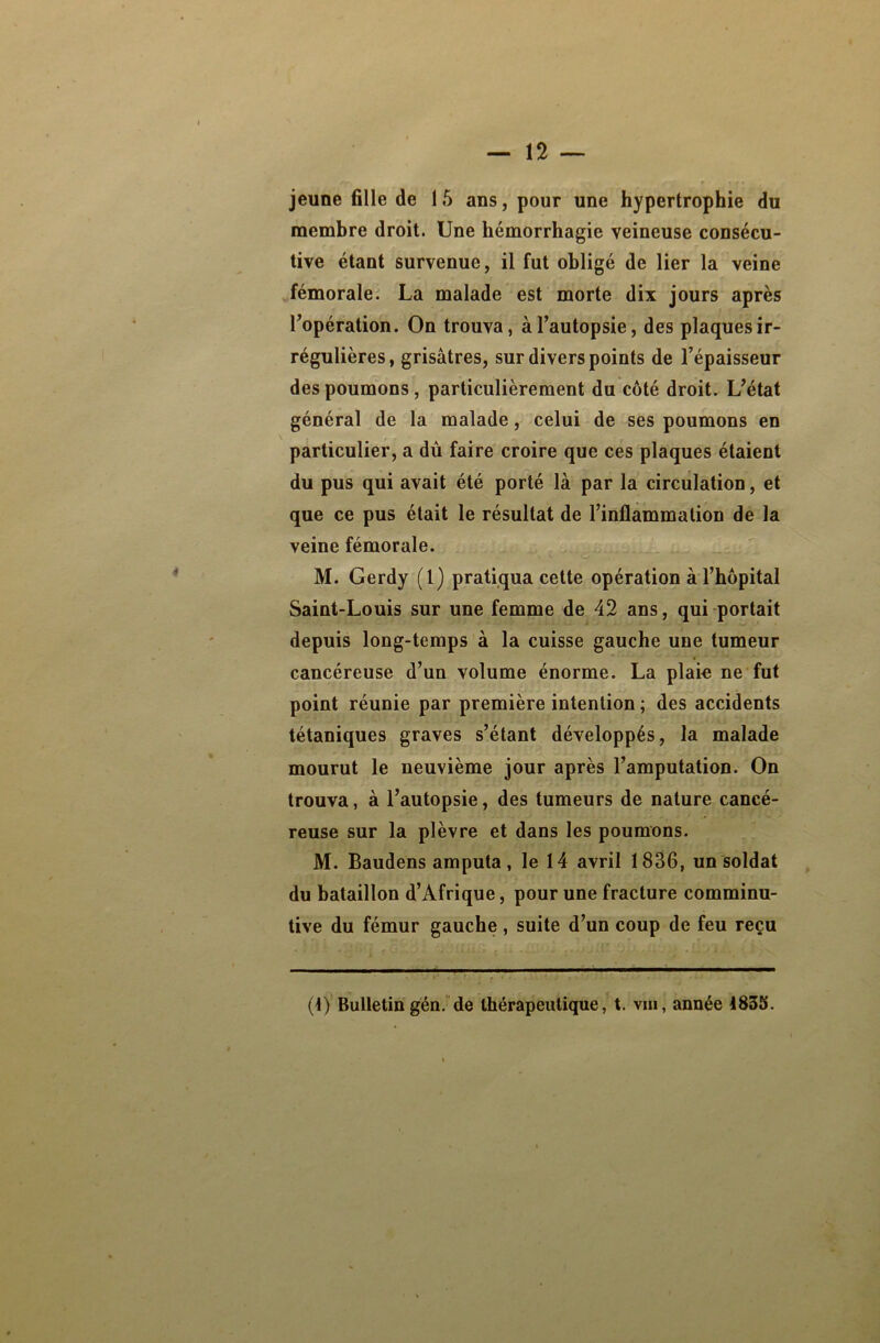 membre droit. Une hémorrhagie veineuse consécu- tive étant survenue, il fut obligé de lier la veine fémorale. La malade est morte dix jours après l’opération. On trouva, à l’autopsie, des plaques ir- régulières, grisâtres, sur divers points de l’épaisseur des poumons, particulièrement du côté droit. L’état général de la malade, celui de ses poumons en particulier, a dû faire croire que ces plaques étaient du pus qui avait été porté là par la circulation, et que ce pus était le résultat de l’inflammation de la veine fémorale. M. Gerdy (1) pratiqua cette opération à l’hôpital Saint-Louis sur une femme de 42 ans, qui portait depuis long-temps à la cuisse gauche une tumeur cancéreuse d’un volume énorme. La plaie ne fut point réunie par première intention ; des accidents tétaniques graves s’étant développés, la malade mourut le neuvième jour après l’amputation. On trouva, à l’autopsie, des tumeurs de nature cancé- reuse sur la plèvre et dans les poumons. M. Baudens amputa, le 14 avril 1836, un soldat du bataillon d’Afrique, pour une fracture comminu- tive du fémur gauche, suite d’un coup de feu reçu (1) Bulletin gén. de thérapeutique, t. vm, année 1835.