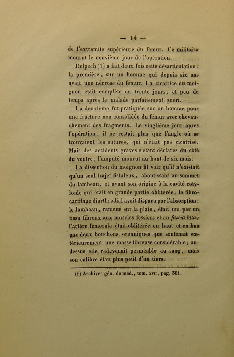 de l’extrémité supérieure du fémur. Ce militaire mourut le neuvième jour de l’opération. Delpech ( 1 ) a fait deux fois cette désarticulation : la première , sur un homme qui depuis six ans avait une nécrose du fémur. La cicatrice du moi- gnon était complète en trente jours, et peu de temps après le malade parfaitement guéri. La deuxième fut pratiquée sur un homme pour une fracture non consolidée du fémur avec chevau- chement des fragments. Le vingtième jour après l’opération, il ne restait plus que l’angle où se trouvaient les sutures, qui n’était pas cicatrisé. Mais des accidents graves s’étant déclarés du côté du ventre , l’amputé mourut au bout de six mois. La dissection du moignon fit voir qu’il n’existait qu’un seul trajet fistuleux, aboutissant au sommet du lambeau, et ayant son origine à la cavité coty- loïde qui était en grande partie oblitérée; le fibro- cartilage diarthrodial avait disparu par l’absorption ; le lambeau , ramené sur la plaie , était uni par un tissu fibreux aux muscles fessiers et au fascia lata; l’artère fémorale était oblitérée en haut et en bas par deux bouchons organiques que soutenait ex- térieurement une masse fibreuse considérable; au- dessus elle redevenait perméable au sang, mais son calibre était plus petit d’un tiers. (1) Archives gén. deméd., tom. xvii, pag. 301.