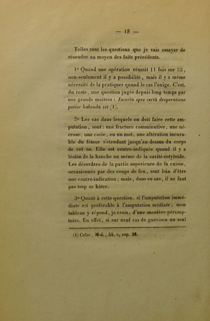 Telles sont les questions que je vais essayer de résoudre au moyen des faits précédents. 1° Quand une opération réussit 11 fois sur 33, non-seulement il y a possibilité, mais il y a même nécessité de la pratiquer quand le cas l’exige. C’est, du reste, une question jugée depuis long temps par nos grands maîtres : Incerta spes certâ desperalione potior habencla est (1). 2° Les cas dans lesquels on doit faire cette am- putation , sont : une fracture comminutive , une né- crose , une carie, en un mot, une altération incura- ble du fémur s’étendant jusqu’au-dessus du corps de cet os. Elle est contre-indiquée quand il y a lésion de la hanche ou même de la cavité eotyloïde. Les désordres de la partie supérieure de la cuisse, occasionnés par des coups de feu, sont loin d’être une contre-indication ; mais , dans ce cas, il ne faut pas trop se hâter. 3° Quant à cette question , si l’amputation immé- diate est préférable à l’amputation médiate , mon tableau y répond, je crois, d’une manière péremp- toire. En effet, si sur neuf cas de guérison un seul (1) Celse , Med., lib. v, cap. 26<