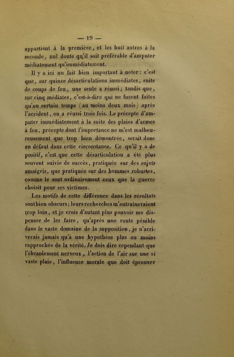 appartient à la première , et les huit autres à la seconde, nul doute qu’il soit préférable d’amputer médiatement qu’immédiatement. Il v a ici un fait bien important à noter : c’est que, sur quinze désarticulations immédiates, suite de coups de feu, une seule a réussi ; tandis que, sur cinq médiates, c’est-à-dire qui ne furent faites qu’un certain temps (au moins deux mois) après l’accident, on a réussi trois fois. Le précepte d’am- puter immédiatement à la suite des plaies d’armes à feu, précepte dont l’importance ne m’est malheu- reusement que trop bien démontrée, serait donc en défaut dans cette circonstance. Ce qu’il y a de positif, c’est que cette désarticulation a été plus souvent suivie de succès, pratiquée sur des sujets amaigris, que pratiquée sur des hommes robustes, comme le sont ordinairement ceux que la guerre choisit pour ses victimes. Les motifs de cette différence dans les résultats sontbien obscurs; leurs recherches m’entraîneraient trop loin, et je crois d’autant plus pouvoir me dis- penser de les faire , qu’après une route pénible dans le vaste domaine de la supposition, je n’arri- verais jamais qu’à une hypothèse plus ou moins rapprochée de la vérité. Je dois dire cependant que l’ébranlement nerveux , l’action de l’air sur une si vaste plaie, l’influence morale que doit éprouver