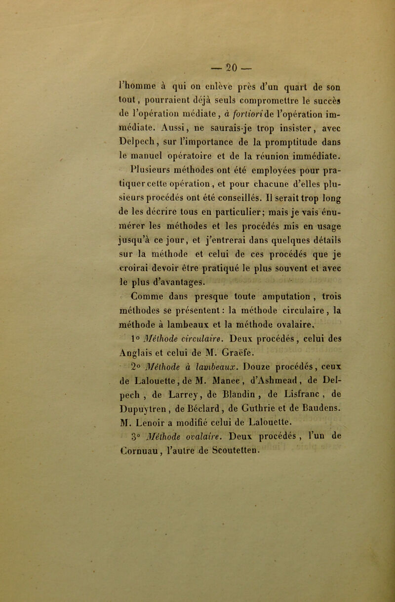 l’homme à qui on enlève près d’un quart de son tout, pourraient déjà seuls compromettre le succès de l’opération médiate, à fortiori de l’opération im- médiate. Aussi, ne saurais-je trop insister, avec Delpech, sur l’importance de la promptitude dans le manuel opératoire et de la réunion immédiate. Plusieurs méthodes ont été employées pour pra- tiquer cette opération, et pour chacune d’elles plu- sieurs procédés ont été conseillés. Il serait trop long de les décrire tous en particulier; mais je vais énu- mérer les méthodes et les procédés mis en usage jusqu’à ce jour, et j’entrerai dans quelques détails sur la méthode et celui de ces procédés que je croirai devoir être pratiqué le plus souvent et avec le plus d’avantages. Comme dans presque toute amputation , trois méthodes se présentent : la méthode circulaire, la méthode à lambeaux et la méthode ovalaire, 1° Méthode circulaire. Deux procédés, celui des Anglais et celui de M. Graëfe. 2° Mèlhode à lambeaux. Douze procédés, ceux de Lalouette, de M. Manee, d’Ashmead , de Del- pech , de Larrey, de Blandin , de Lisfranc , de Dupuytren , de Béclard, de Guthrie et de Baudens. M. Lenoir a modifié celui de Lalouette. B° Méthode ovalaire. Deux procédés , l’un de Cornuau, l’autre de Scoutetten.