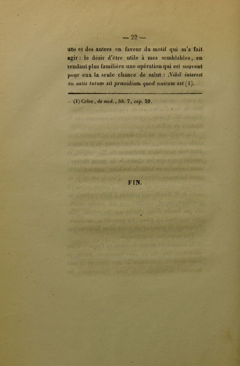 uns et des autres en faveur du motif qui rn’a fait agir: le désir d’être utile à mes semblables, en rendant plus familière uue opération qui est souvent pour eux la seule chance de salut : Niliil interest an satis tutum sit præsidium quod unicum est (1}. q——..I. i » — « ——