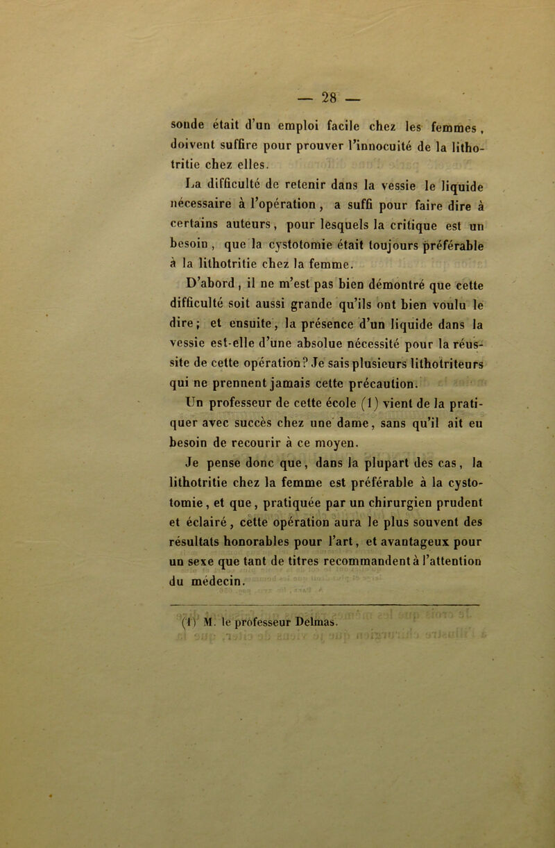 soude était d’un emploi facile chez les femmes , doivent suffire pour prouver l’innocuité de la litho- tritie chez elles. La difficulté de retenir dans la vessie le liquide nécessaire à l’opération, a suffi pour faire dire à certains auteurs, pour lesquels la critique est un besoin , que la cystotomie était toujours préférable à la lithotritie chez la femme. D’abord, il ne m’est pas bien démontré que cette difficulté soit aussi grande qu’ils ont bien voulu le dire ; et ensuite, la présence d’un liquide dans la vessie est-elle d’une absolue nécessité pour la réus- site de cette opération? Je sais plusieurs lithotriteurs qui ne prennent jamais cette précaution. Un professeur de cette école (1) vient de la prati- quer avec succès chez une dame, sans qu’il ait eu besoin de recourir à ce moyen. Je pense donc que, dans la plupart des cas, la lithotritie chez la femme est préférable à la cysto- tomie, et que, pratiquée par un chirurgien prudent et éclairé, cette opération aura le plus souvent des résultats honorables pour l’art, et avantageux pour un sexe que tant de titres recommandent à l’attention du médecin. (■IV M. le professeur Delmas.