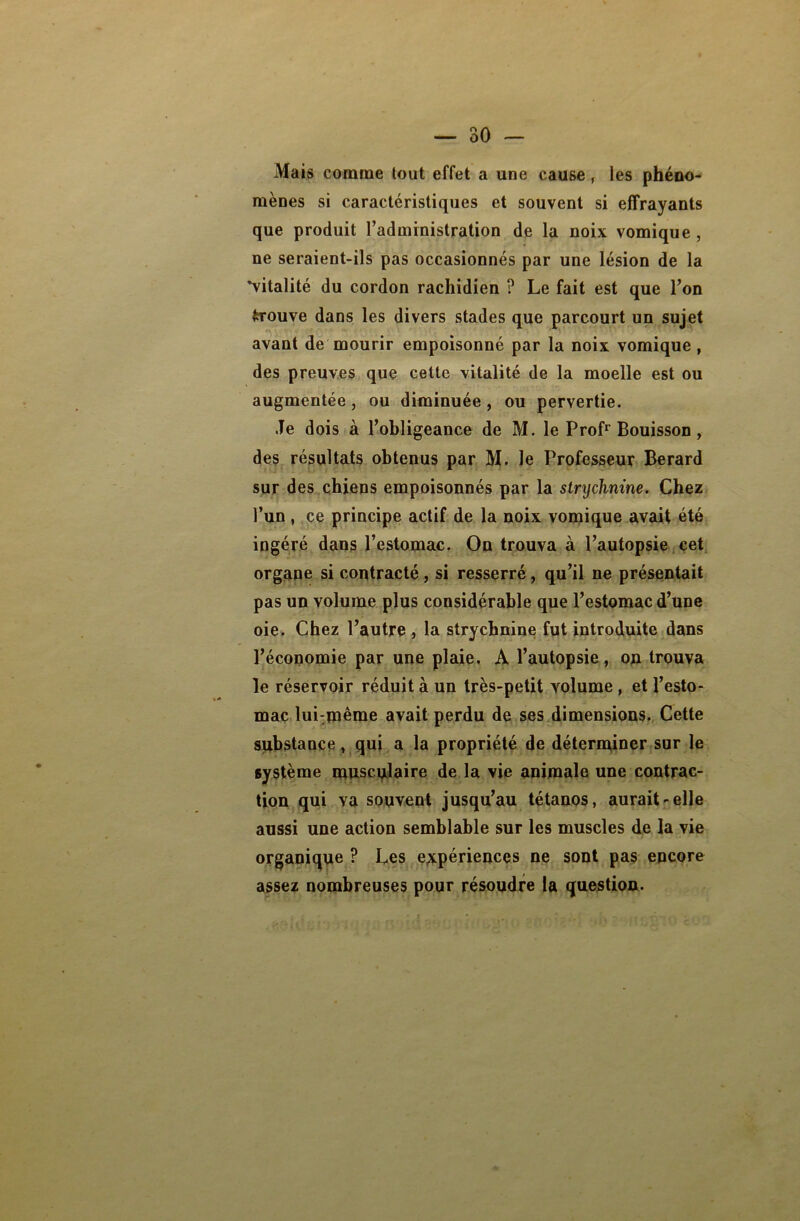 Mais comme tout effet a une cause, les phéno- mènes si caractéristiques et souvent si effrayants que produit l’administration de la noix vomique , ne seraient-ils pas occasionnés par une lésion de la ^vitalité du cordon rachidien ? Le fait est que l’on trouve dans les divers stades que parcourt un sujet avant de mourir empoisonné par la noix vomique , des preuves que cette vitalité de la moelle est ou augmentée, ou diminuée , ou pervertie. Je dois à l’obligeance de M. le Profr Bouisson, des résultats obtenus par M. le Professeur Berard sur des chiens empoisonnés par la strychnine. Chez l’un , ce principe actif de la noix vomique avait été ingéré dans l’estomac. On trouva à l’autopsie cet organe si contracté, si resserré, qu’il ne présentait pas un volume plus considérable que l’estomac d’une oie. Chez l’autre , la strychnine fut introduite dans l’économie par une plaie. A l’autopsie, on trouva le réservoir réduit à un très-petit volume , et l’esto- mac lui:même avait perdu de ses dimensions. Cette substance, qui a la propriété de déterminer sur le système musculaire de la vie animale une contrac- tion qui va souvent jusqu’au tétanos, aurait-elle aussi une action semblable sur les muscles de la vie organique ? Les expériences ne sont pas encore assez nombreuses pour résoudre la question.
