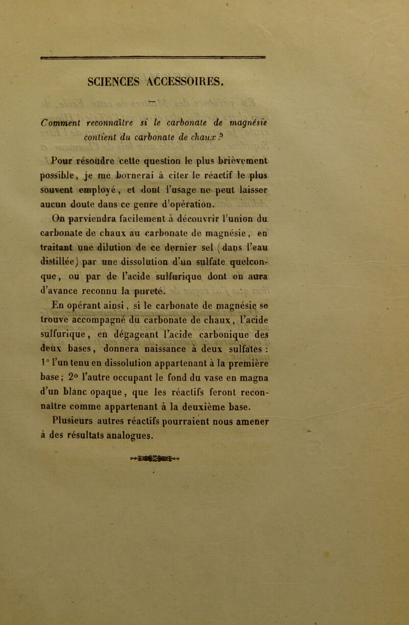 SCIENCES ACCESSOIRES. Comment reconnaître si le carbonate de magnésie contient du carbonate de chaux ? Pour résoudre cette question le plus brièvement possible, je me bornerai à citer le réactif le plus souvent employé, et dont l’usage ne peut laisser aucun doute dans ce genre d’opération. On parviendra facilement à découvrir l’union du carbonate de chaux au carbonate de magnésie, en traitant une dilution de ce dernier sel (dans l’eau distillée) par une dissolution d’un sulfate quelcon- que , ou par de l’acide sulfurique dont on aura d’avance reconnu la pureté. En opérant ainsi, si le carbonate de magnésie se trouve accompagné du carbonate de chaux, l’acide sulfurique, en dégageant l’acide carbonique des deux bases, donnera naissance à deux sulfates: 1° l’un tenu en dissolution appartenant à la première base ; 2° l’autre occupant le fond du vase en magna d’un blanc opaque, que les réactifs feront recon- naître comme appartenant à la deuxième base. Plusieurs autres réactifs pourraient nous amener à des résultats analogues.