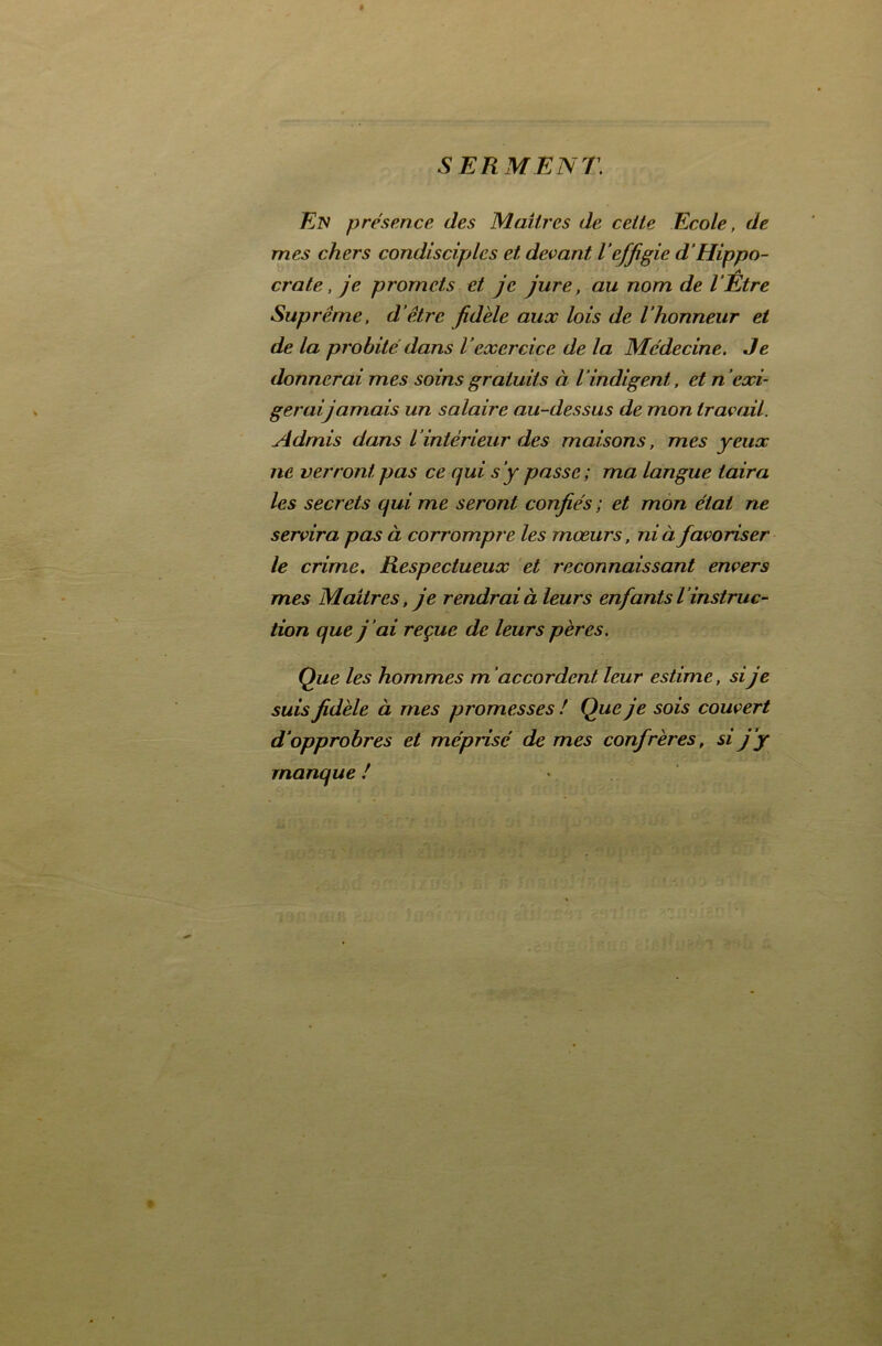 SERMENT En présence des Maîtres de cette Ecole, de mes chers condisciples et devant l’effigie d’Hippo- crate, je promets et je jure, au nom de l’Être Suprême, d’être fidèle aux lois de l’honneur et de la probité dans l’exercice de la Médecine. Je donnerai mes soins gratuits à l’indigent, et n’exi- gerai jamais un salaire au-dessus de mon travail. Admis dans l’intérieur des maisons, mes yeux ne verront pas ce qui s’y passe; ma langue taira les secrets qui me seront confiés ; et mon état ne servira pas à corrompre les mœurs, ni à favoriser le crime. Respectueux et reconnaissant envers mes Maîtres, je rendrai à leurs enfants L ’instruc- tion que j 'ai reçue de leurs pères. Que les hommes m accordent leur estime, sije suis fidèle à mes promesses ! Que je sois couvert d’opprobres et méprisé de mes confrères, si j’y manque !