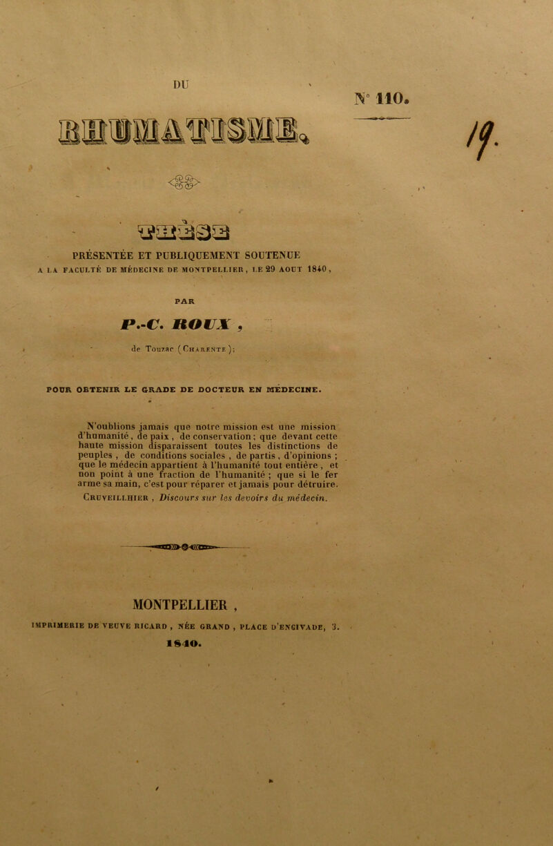 DU 110. PRÉSENTÉE ET PUBLIQUEMENT SOUTENUE A I.A FACULTÉ DE MÉDECINE DE MONTPELLIER, LE 29 AOUT 1840, FAR jp.-cr. noujK, I ' de Touzar (Charente); POUR OBTENIR Z.E GRADE DE DOCTEUR EN lUÉDEClNE. N’oublions jamais que notre mission est une mission d’humanité, de paix , de conservation ; que devant cette haute mission disparaissent toutes les distinctions de peuples , de conditions sociales , de partis , d’opinions ; que le médecin appartient à l’humanité tout entière , et non point à une fraction de l’humanité ; que si le fer arme sa main, c’est pour réparer et jamais pour détruire. Crüveillhier , Discours sur les devoirs du médecin. MONTPELLIER , IMPRIMERIE DE VEUVE RICARD , NÉE GRAND , PLACE ü’eNCIVADE, 3. 1^40. /