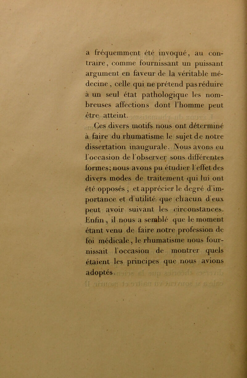 a fréquemment été invoqué, au con- traire, comme fournissant un puissant argument en faveur de la véritable mé- decine , celle qui ne prétend pas réduire à un seul état pathologique les nom- breuses affections dont l’homme peut être atteint. - Ces divers motifs nous ont déterminé à faire du rhumatisme le sujet de notre dissertation inaugurale. Nous avons eu l’occasion de l’observer sous différentes r formes; nous avons pu étudier l’effet des divers modes de traitement qui lui ont été opposés , et apprécier le degré d’im- portance et d’utilité que chacun d’eux peut avoir suivant les circonstances. Enfin , il nous a semblé que le moment étant venu de faire notre profession de foi médicale, le rhumatisme nous four- nissait l’occasion de montrer quels étaient les principes que nous avions adoptés.