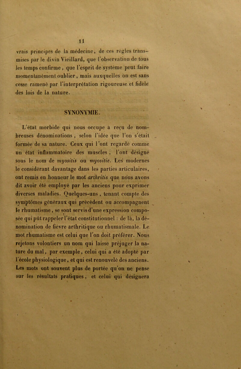 vrais principes de la médecine, de ces règles trans- mises par le divin Vieillard, que l’observation de tous les temps confirme , que l’esprit de système peut faire momentanément oublier, mais auxquelles on est sans cesse ramené par l’interprétation rigoureuse et fidèle \ des lois de la nature. i • SYNONYMIE. L’état morbide qui nous occupe a reçu de nom- breuses dénominations , selon l’idée que l’on s’était formée de sa nature. Ceux qui l’ont regardé comme un état inflammatoire des muscles , l’ont désigné sous le nom de myositis ou myositie. Les' modernes le considérant davantage dans les parties articulaires, ont remis en honneur le mot arthritis que nous avons dit avoir été employé par les anciens pour exprimer diverses maladies. Quelques-uns, tenant compte des symptômes généraux qui précèdent ou accompagnent le rhumatisme, se sont servis d’une expression compo- sée qui pût rappeler l’état constitutionnel : de là, la dé- nomination de fièvre arthritique ou rhumatismale. Le mot rhumatisme est celui que l’on doit préférer. Nous rejetons volontiers un nom qui laisse préjuger la na- ' ture du mal, par exemple, celui qui a été adopté par . l’école physiologique, et qui est renouvelé des anciens. Les mots ont souvent plus de portée qu’on ne pense sur les résultats pratiques, et celui qui désignera