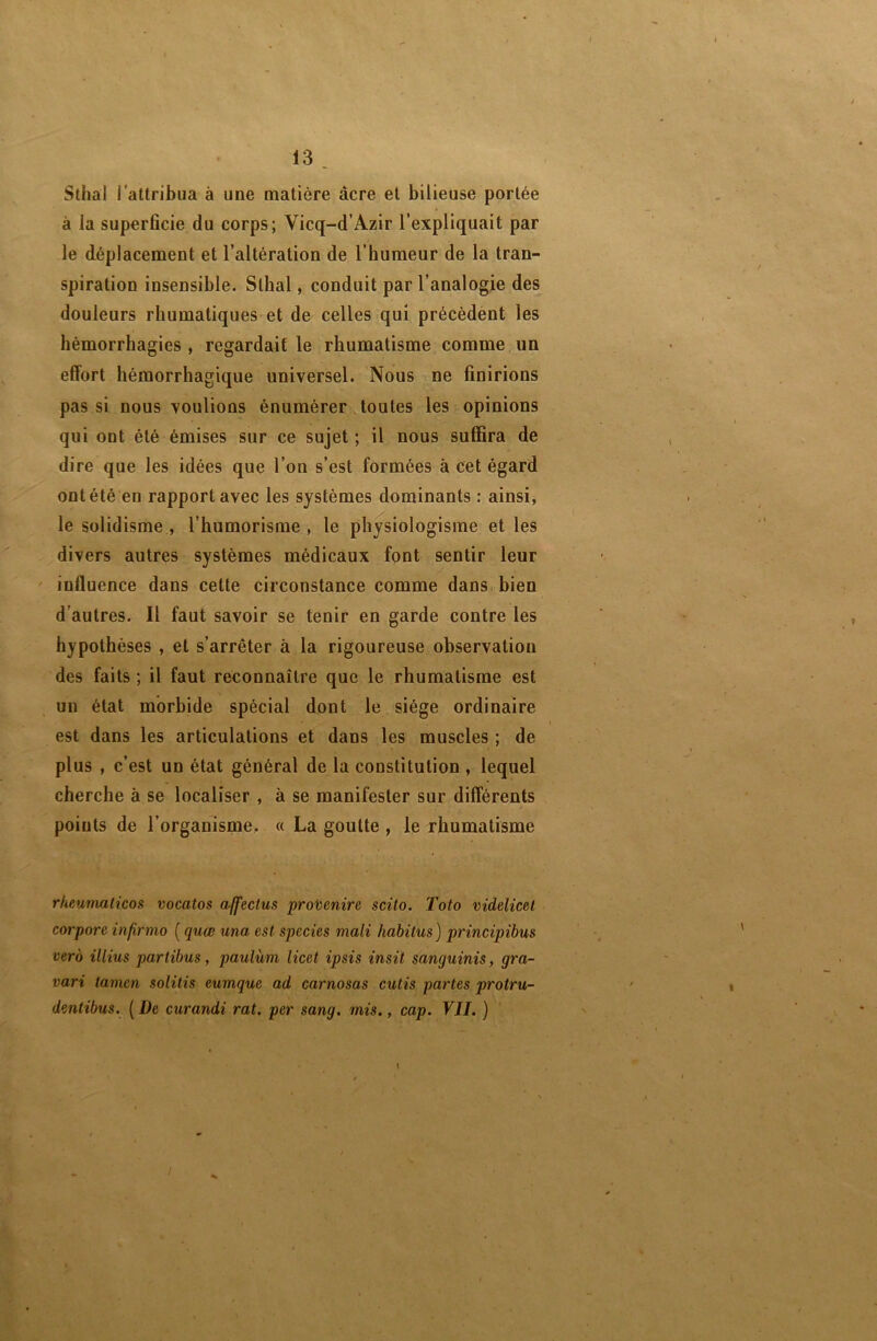 Sthal l’attribua à une matière acre et bilieuse portée à la superficie du corps; Vicq-d’Azir l’expliquait par le déplacement et l’altération de l’humeur de la tran- spiration insensible. Sthal, conduit par l’analogie des douleurs rhumatiques et de celles qui précèdent les hémorrhagies, regardait le rhumatisme comme un effort hémorrhagique universel. Nous ne finirions pas si nous voulions énumérer toutes les opinions qui ont été émises sur ce sujet ; il nous suffira de dire que les idées que l’on s’est formées à cet égard ont été en rapport avec les systèmes dominants : ainsi, le solidisme , l’humorisme , le physiologisme et les divers autres systèmes médicaux font sentir leur ' influence dans cette circonstance comme dans, bien d'autres. Il faut savoir se tenir en garde contre les hypothèses , et s’arrêter à la rigoureuse observation des faits; il faut reconnaître que le rhumatisme est un état morbide spécial dont le siège ordinaire est dans les articulations et dans les muscles ; de plus , c’est un état général de la constitution , lequel cherche à se localiser , à se manifester sur différents points de l’organisme. « La goutte , le rhumatisme rheumalicos vocatos affectus provenire scito. Toto videlicel corpore infirnio ( quœ una est species mali habitus) principibus vero illius partibus, paulum licet ipsis insil sanguinis, gra- vari tamen solitis eumque ad carnosas cutis partes protru- dentibus. ( De curandi rat, per sang. mis., cap. VJI. ) I