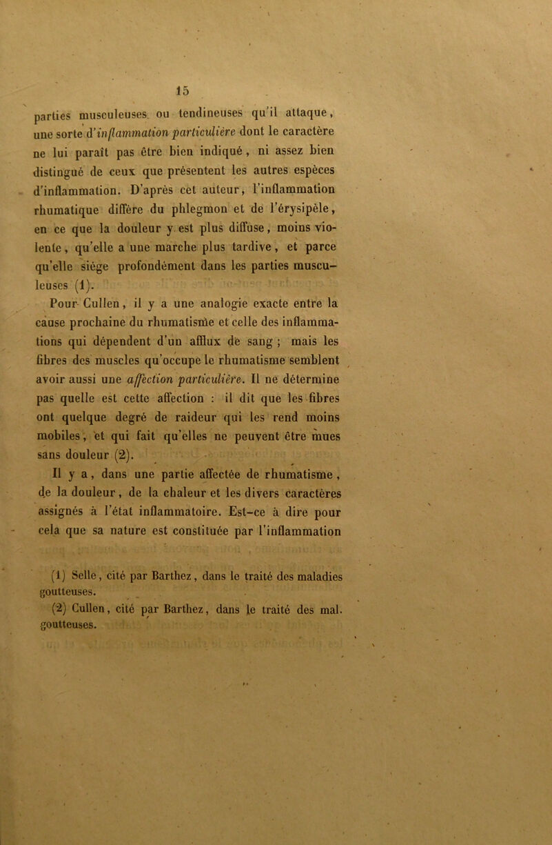 parties musculeuses, ou tendineuses qu il attaque, une sorte à’inflammation particulière dont le caractère ne lui paraît pas être bien indiqué, ni assez bien distingué de ceux que présentent les autres espèces d'inflammation. D’après cet auteur, l’inflammation rhumatique diCfère du phlegmon et dé l’érysipèle, en ce que la douleur y. est plus diffuse, moins vio- \ lente, qu’elle a une marche plus tardive, et parce qu’elle siège profondément dans les parties muscu- leuses (1). Pour Cullen, il y a une analogie exacte entte la cause prochaine du rhumatisiùe et celle des inflamma- tions qui dépendent d’un afflux dé sang ; mais les fibres des muscles qu’occupe le rhumatisme semblent avoir aussi une affection particulière. Il ne détermine pas quelle est cette affection : il dit que les fibres ont quelque degré de raideur qui les rend moins mobiles, et qui fait qu’elles ne peuvent être mues sans douleur (2). Il y a, dans une partie affectée de rhumatisme , d,e la douleur, de la chaleur et les divers caractères assignés à l’état inflammatoire. Est-ce à dire pour cela que sa nature est constituée par l’inflammation (1) Selle, cité par Barthez, dans le traité des maladies goutteuses. (2) Cullen, cité par Barthez, dans le traité des mal. goutteuses.