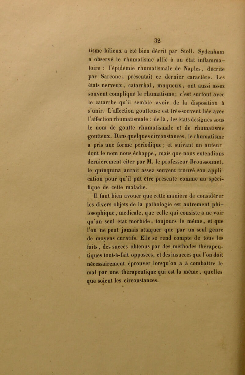 tisme bilieux a été bien décrit par Stoll. Sydenham a observé le rhumatisme allié à un état inflamma- toire : l’épidémie rhumatismale de Naples, décrite par Sarcone, présentait ce dernier caractère. Les états nerveux, catarrhal, muqueux, ont aussi assez I souvent compliqué le rhumatisme; c’est surtout avec le catarrhe qu’il semble avoir de la disposition à s’unir. L’affection goutteuse est très-souvent liée avec l’affection rhumatismale : delà, les états désignés sous le nom de goutte rhumatismale et de rhumatisme 'goutteux. Dans quelques circonstances, le rhumatisme a pris une forme périodique; et suivant un auteur dont le nom nous échappe, mais que nous entendions dernièrement citer par M. le professeur Broussonnet, le quinquina aurait assez souvent trouvé son appli- cation pour qu’il pût être présenté comme un spéci- fique de cette maladie. I Il faut bien avouer que cette manière de considérer les divers objets de la pathologie est autrement phi- losophique, médicale, que celle qui consiste à ne voir qu’un seul état morbide, toujours le même, et que l’on ne peut jamais attaquer que par un seul genre de moyens curatifs. Elle se rend compte de tous les faits, des succès obtenus par des méthodes thérapeu- tiques tout-à-fait opposées, et des insuccès que l’on doit nécessairement éprouver lorsqu'on a à combattre le mal par une thérapeutique qui est la même, quelles que sojent les circonstances.