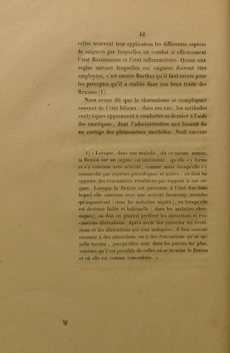 i2 relies trouvent leur application les différentes espèces de saignées par lesquelles on combat si efficacement l’état fliixionnaire et l’état inflammatoire. Quant aux règles suivant lesquelles ces' saignées doivent être employées, c’est encore Barthez qu’il faut suivre pour les préceptes qu’il a établis dans son beau traité des fluxions (1). Nous avons dit que le rhumatisme se compliquait . souvent de l’état bilieux : dans ces cas, les méthodes analytiques apprennent à combattre ce dernier à l’aide des émétiques , dont l’administration met bientôt fin au cortège des phénomènes morbides. Stoll raconte (1) « Lorsque, dans une maladie, dit ce savant auteur, la fluxion sur un organe est Imminente, qu’elle s’y forme et s’y continue avec activité, comme aussi lorsqu’elle s’y renouvelle par reprises périodiques et autres , on doit lui opposer des évacuations révulsives par rapport à cet or- gane. Lorsque la fluxion est parvenue à l’état fixe dans lequel elle continue avec une activité beaucoup moindre qu’auparavant ( dans les maladies aiguës ), ou lorsqu’elle est devenue faible et habituelle ( dans les maladies chro- niques), on doit en général préférer les attractions et éva- cuations dérivatives. Après avoir fait précéder les révul- sions et les dérivations qui sont indiquées , il faut souvent recourir à des attractions ou à des évacuations qu’on ap- pelle locales , puisqu’elles sont dans les parties les plus, voisines qu’il est possible de celles où se termine la fluxion et où elle est comme concentrée. »