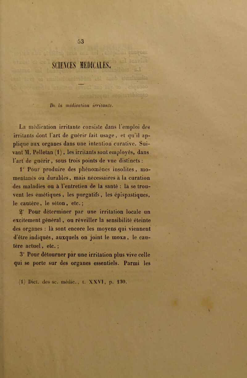 V De. la médicaiion irritante. La médication irritante consiste dans l’emploi des irritants dont l’art de guérir fait usage, et qu’il ap- plique aux organes dans une intention curative. Sui- vant M. Pelletan (1), les irritants sont employés, dans l’art de guérir, sous trois points de vue distincts : 1° Pour produire des phénomènes insolites, mo- mentanés ou durables, mais nécessaires à la curation des maladies ou à l’entretien de la santé : là se trou- vent les émétiques , les purgatifs , les épispastiques, le cautère, le séton, etc.; Pour déterminer par une irritation locale un excitement général, ou réveiller la sensibilité éteinte des organes : là sont encore les moyens qui viennent d’être indiqués, auxquels on joint le moxa, le cau- tère actuel, etc.; 3’ Pour détourner par une irritation plus vive celle qui se porte sur des organes essentiels. Parmi les (1) Üicl. des SC. médic., t. XXVI, p. 130.