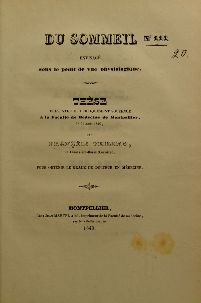 Bî” ENVISAGÉ sons» le point de vne pliysioio&^icine* PRÉSENTÉE ET PUBLIQUEMENT SOUTENUE à la Faculté de Médecine de Montpellier, le 21 août 1840, .PAU îFîEAa®®ng wîinîLîs^iSn s ^ de Lamazière-Basse (Corrèze), POUR OBTENIR LE GRADE DE DOCTEUR EN MÉDECINE. MONTPELLIER, Chez Jeak MARTEL Aîné, imprimeur de la Faculté de médecine, rue de la Préfeclure, 10. 1840.
