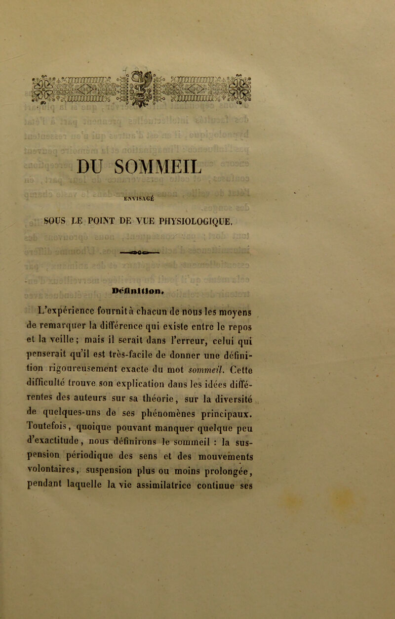 DU SOMMEIL * EISA^SAGÉ SOUS LE POINT DE VUE PHYSIOLOGIQUE. Jr'.- ; *»Qp Déllnlllon» L’expérience fournit à chacun de nous les moyens de remarquer la différence qui existe entre le repos et la veille ; mais il serait dans l’erreur, celui qui penserait qu’il est très-facile de donner une défini- tion rigoureusement exacte du mot sommeil Cette difficulté trouve son explication dans les idées diffé- rentes des auteurs sur sa théorie, sur la diversité de quelques-uns de ses phénomènes principaux. Toutefois, quoique pouvant manquer quelque peu d’exactitude, nous définirons le sommeil : la sus- pension périodique des sens et des mouvements volontaires, suspension plus ou moins prolongée, pendant laquelle la vie assimilatrice continue ses