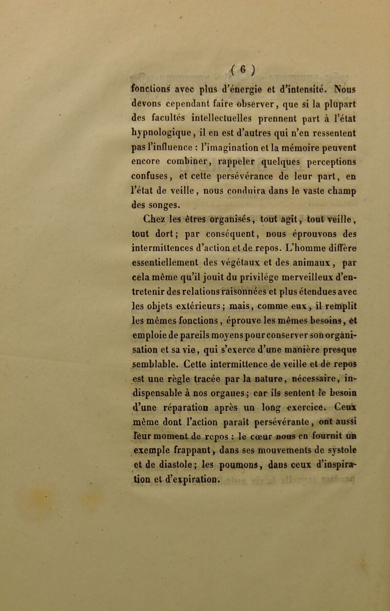 fonctions avec plus d’énergie et d’intensité. Nous devons cependant faire observer, que si la plupart des facultés intellectuelles prennent part à l’état hypnologique, il en est d’autres qui n’en ressentent pas l’influence : l’imagination et la mémoire peuvent encore combiner, rappeler quelques perceptions confuses, et cette persévérance de leur part, en l’état de veille, nous conduira dans le vaste champ des songes. Chez les êtres organisés, tout agit, toutreille, tout dort; par conséquent, nous éprouvons des intermittences d’action et de repos. L’homme diffère essentiellement des végétaux et des animaux, par cela même qu’il jouit du privilège merveilleux d’en- tretenir des relations raisonnées et plus étendues avec les objets extérieurs; mais, comme eux, il remplit les mêmes fonctions, éprouve les mêmes besoins , èt emploie de pareils moyens pour conserver son organi- sation et sa vie, qui s’exerce d’une manière presque semblable. Cette intermittence de veille et dè repos est une règle tracée par la nature, nécessaire, in- dispensable à nos organes ; car ils sentent le besoin d’une réparation après un long exercice. Geuk même dont l’action paraît persévérante, ont aussi Téur moment de repos ; le cœur nous en fournit un exemple frappant, dans ses mouvements de systole et de diastole; les poumons, dans ceux d’inspira^ tion et d’expiration.'