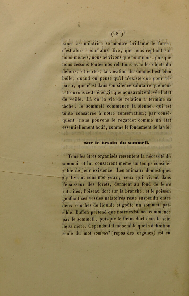 ( 8- )'■' sance assimilatrice sc montre brillante'de force; • f ' c’est alors, pour ainsi dire, que nous repliant sur nous-mêmes, nous ne vivons que pour nous, puisque nous cessons toutes nos relations avec les objets du dehors; et certes, la vocation du sommeil est bien r belle, quand on pense qu’il n’existe que pour ré- parer, que c’est dans son silence salutaire que nous retrouvons cette énergie que nous avait enlevée l’état de veille. Là où la vie de relation a terminé sa lâche, le sommeil commence la sienne^ qui est toute consacrée à notre conservation ; par consé- I . quent, nous pouvons le regarder comme un état essentiellement actif, comme le fondement de la vie. Sur le besoin du sommeil. Tous les êtres organisés ressentent la nécessité du sommeil et lui consacrent même un temps considé- rable de leur existence. Les animaux domestiques •X . — VJivrent sous'iros yeux ; ceux qui vivent dans l’épaisseur des forêts, dorment au fond de leurs retraites; l’oiseau dort sur là branche, et le poisson gonflant ses vessies natatoires reste suspendu entre deux couches de liquide et goûte un sommeil pai- sible. Butîon prétend que notre existence commence par le sommeil, puisque le fœtus dort dans le sein de sa mère. Cependant il me semble que la définition seule du mot sommeil des organes} est en \