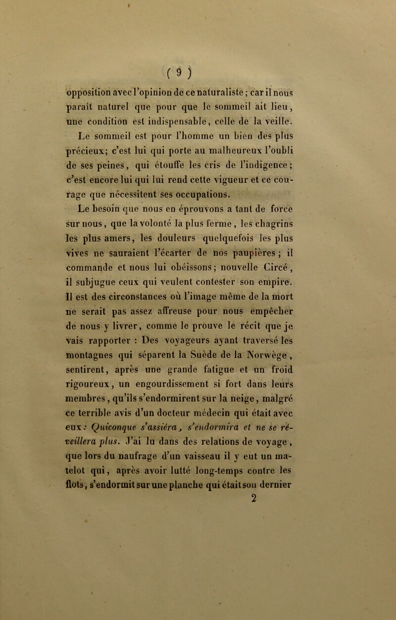 paraît naturel que pour que le sommeil ait lieu, une condition est indispensable, celle de la veille. Le sommeil est pour l’homme un bien des plus précieux; c’est lui qui porte au malheureux l’oubli de ses peines, qui étouffe les cris de l’indigence ; c’est encore lui qui lui rend cette vigueur et ce cou- rage que nécessitent ses occupations. Le besoin que nous en éprouvons a tant de force sur nous, que la volonté la plus ferme, les chagrins les plus amers, les douleurs quelquefois les plus vives ne sauraient l’écarter de nos paupières ; il commande et nous lui obéissons; nouvelle Circé, il subjugue ceux qui veulent contester son empire. Il est des circonstances où l’image même de la mort ne serait pas assez affreuse pour nous empêcher de nous y livrer, comme le prouve le récit que je vais rapporter : Des voyageurs ayant traversé lès montagnes qui séparent la Suède de la Norwège , sentirent, après une grande fatigue et un froid rigoureux, un engourdissement si fort dans leurs membres, qu’ils s’endormirent sur la neige, malgré ce terrible avis d’un docteur médecin qui était avec eux .* Quiconque s'assiéra ^ endormira et ne se ré- veillera plus. J’ai lu dans des relations de voyage, que lors du naufrage d’un vaisseau il y eut un ma- telot qui, après avoir lutté long-temps contre les flots, s’endormit sur une planche qui était son dernier 2