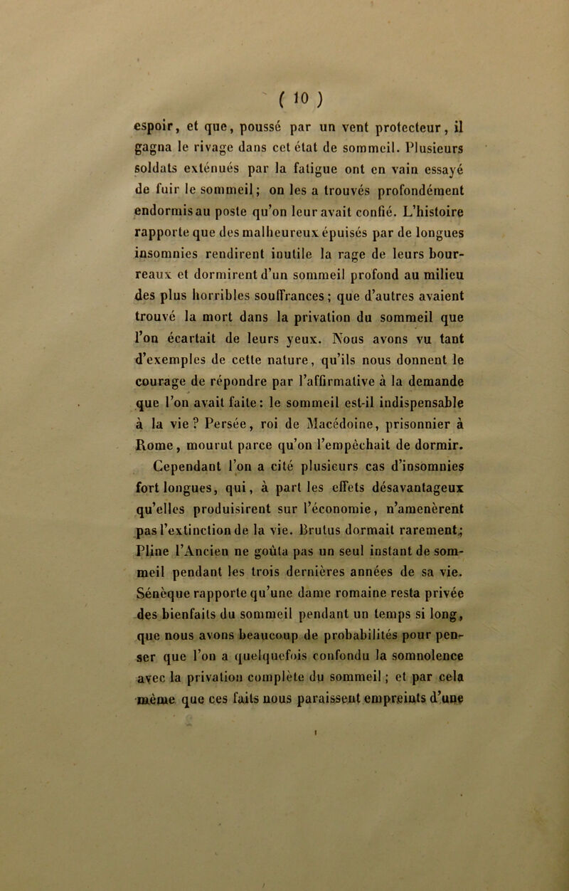 espoir, et que, poussé par un vent protecteur, il gagna le rivage dans cet état de sommeil. Plusieurs soldats exténués par la fatigue ont en vain essayé de fuir le sommeil ; on les a trouvés profondément endormis au poste qu’on leur avait confié. L’histoire rapporte que des malheureux épuisés par de longues insomnies rendirent inutile la rage de leurs bour- reaux et dormirent d’un sommeil profond au milieu des plus horribles souffrances; que d’autres avaient trouvé la mort dans la privation du sommeil que l’on écartait de leurs yeux. Nous avons vu tant d’exemples de cette nature, qu’ils nous donnent le courage de répondre par l’affirmative à la demande que l’on avait faite: le sommeil est-il indispensable à la vie? Persée, roi de Macédoine, prisonnier à Rome, mourut parce qu’on l’empêchait de dormir. Cependant l’on a cité plusieurs cas d’insomnies fort longues, qui, à part les effets désavantageux qu’elles produisirent sur l’économie, n’amenèrent pas l’extinction de la vie. Brutus dormait rarement^ Pline l’Ancien ne goûta pas un seul instant de som- meil pendant les trois dernières années de sa vie. Sénèque rapporte qu’une dame romaine resta privée des bienfaits du sommeil pendant un temps si long., que nous avons beaucoup de probabilités pour pen- ser que l’on a quelquefois confondu la somnolence avec la privation complète du sommeil ; et par cela même que ces faits nous paraissent empreints d’une /