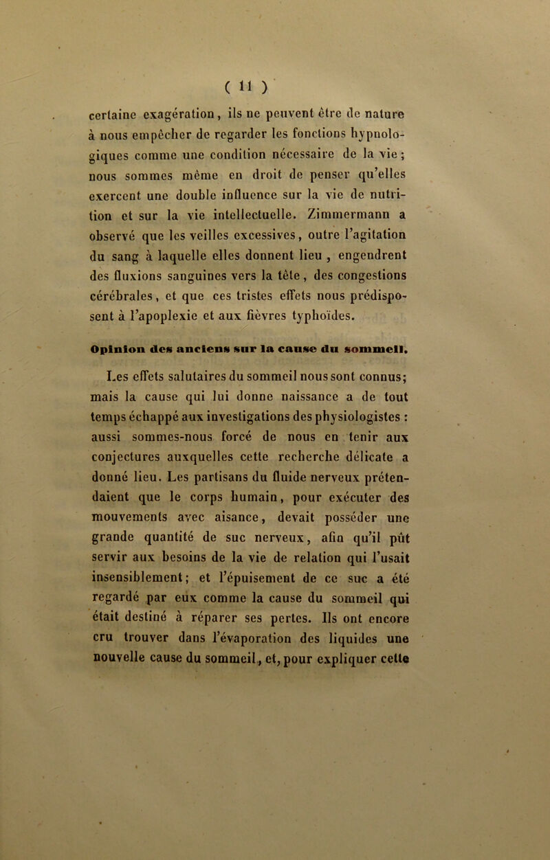 certaine exagération, ils ne peuvent être de nature à nous empêcher de regarder les fonctions hypnolo- giques comme une condition nécessaire de la vie ; nous sommes même en droit de penser qu’elles exercent une double influence sur la vie de nutri- tion et sur la vie intellectuelle. Zimmermann a observé que les veilles excessives, outre l’agitation du sang à laquelle elles donnent lieu , engendrent des fluxions sanguines vers la tête, des congestions cérébrales, et que ces tristes effets nous prédispo- sent à l’apoplexie et aux fièvres typhoïdes. Opinion des anciens sur la cause du sommeil. Les effets salutaires du sommeil nous sont connus; mais la cause qui lui donne naissance a de tout temps échappé aux investigations des physiologistes : aussi sommes-nous forcé de nous en tenir aux conjectures auxquelles cette recherche délicate a donné lieu. Les partisans du fluide nerveux préten- daient que le corps humain, pour exécuter des mouvements avec aisance, devait posséder une grande quantité de suc nerveux, afin qu’il pût servir aux besoins de la vie de relation qui l’usait insensiblement; et l’épuisement de ce suc a été regardé par eux comme la cause du sommeil qui était destiné à réparer ses perles. Ils ont encore cru trouver dans l’évaporation des liquides une nouvelle cause du sommeil., et, pour expliquer celle