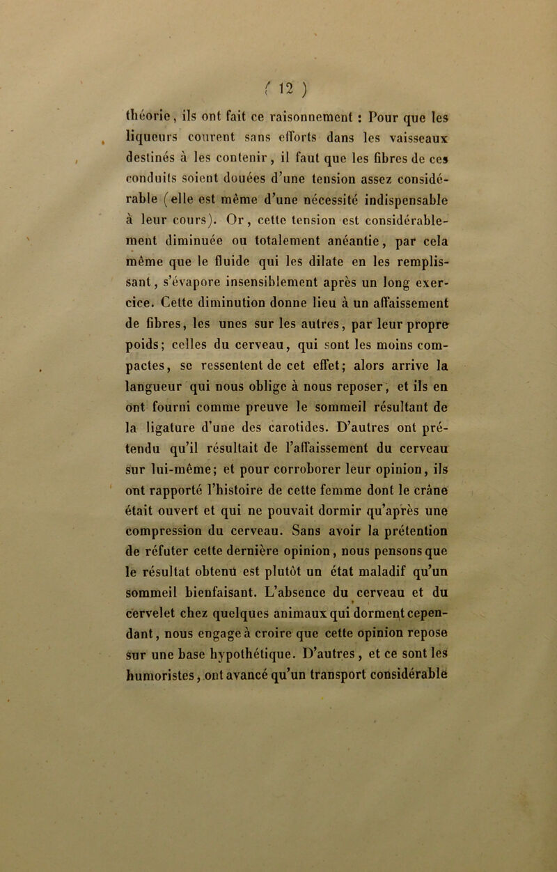 théorie, ils ont fait ce raisonnement : Pour que les liqueurs courent sans efforts dans les vaisseaux destinés à les contenir, il faut que les fibres de ces conduits soient douées d’une tension assez considé- rable (elle est même d’une nécessité indispensable à leur cours). Or, cette tension est considérable- ment diminuée ou totalement anéantie, par cela même que le fluide qui les dilate en les remplis- sant , s’évapore insensiblement après un long exer- cice. Celte diminution donne lieu à un affaissement de fibres, les unes sur les autres, par leur propre poids; celles du cerveau, qui sont les moins com- pactes, se ressentent de cet effet; alors arrive la langueur qui nous oblige à nous reposer , et ils en ont fourni comme preuve le sommeil résultant de la ligature d’une des carotides. D’autres ont pré- tendu qu’il résultait de l’affaissement du cerveau sur lui-même; et pour corroborer leur opinion, ils ' ont rapporté l’histoire de cette femme dont le crâne était ouvert et qui ne pouvait dormir qu’après une compression du cerveau. Sans avoir la prétention de réfuter cette dernière opinion, nous pensons que le résultat obteniî est plutôt un état maladif qu’un sommeil bienfaisant. L’absence du cerveau et du » cervelet chez quelques animaux qui dorment cepen- dant, nous engagea croire que cette opinion repose sur une base hypothétique. D’autres, et ce sont les humoristes, ont avancé qu’un transport considérable