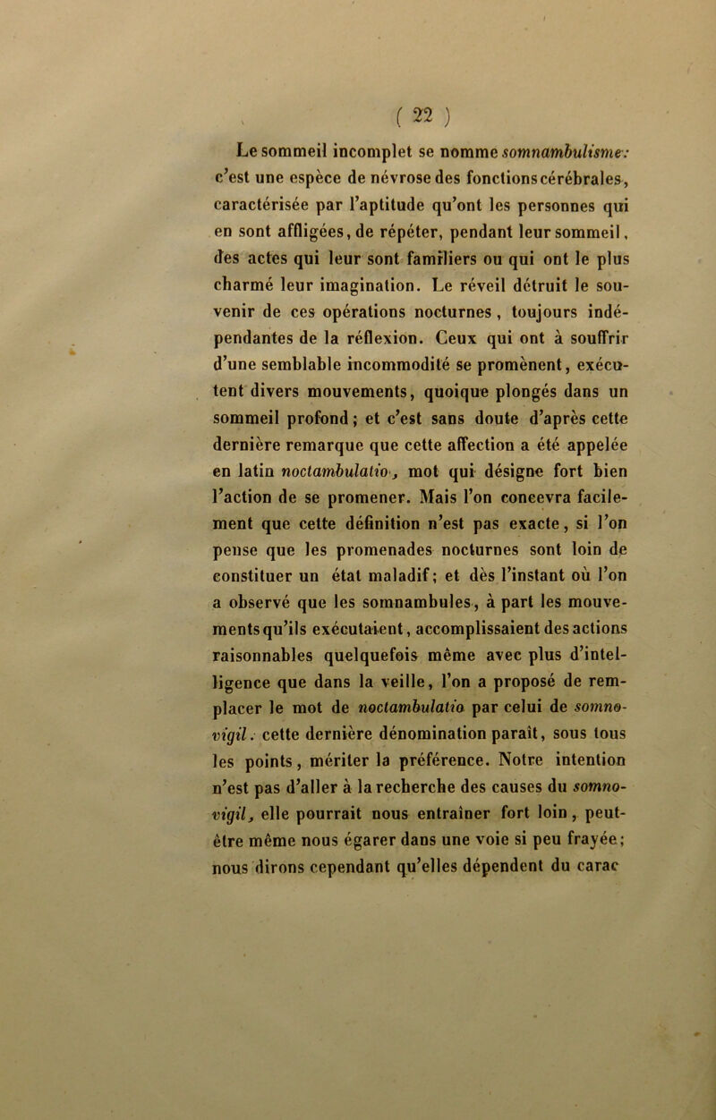 ( ) Le sommeil incomplet se nomme somnambulisme: c’est une espèce de névrose des fonctions cérébrales , caractérisée par l’aptitude qu’ont les personnes qui en sont affligées, de répéter, pendant leur sommeil, des actes qui leur sont familiers ou qui ont le plus charmé leur imagination. Le réveil détruit le sou- venir de ces opérations nocturnes, toujours indé- pendantes de la réflexion. Ceux qui ont à souffrir d’une semblable incommodité se promènent, exécu- tent divers mouvements, quoique plongés dans un sommeil profond ; et c’est sans doute d’après cette dernière remarque que cette affection a été appelée en latin noctamhulatio j mol qui désigne fort bien l’action de se promener. Mais l’on concevra facile- ment que cette déflnition n’est pas exacte, si l’on pense que les promenades nocturnes sont loin de constituer un état maladif ; et dès l’instant où l’on a observé que les somnambules, à part les mouve- ments qu’ils exécutaient, accomplissaient des actions raisonnables quelquefois même avec plus d’intel- ligence que dans la veille, l’on a proposé de rem- placer le mot de nociambulatio par celui de somne- vigil: cette dernière dénomination parait, sous tous les points, mériter la préférence. Notre intention n’est pas d’aller à la recherche des causes du somno- vigil, elle pourrait nous entraîner fort loin, peut- être même nous égarer dans une voie si peu frayée; nous dirons cependant qu’elles dépendent du carac