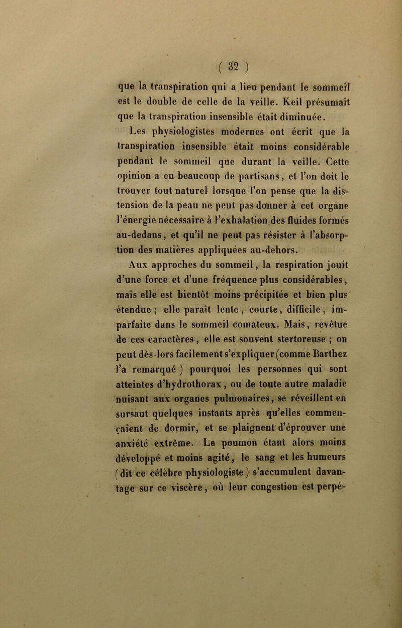 que la transpiration qui a lieu pendant le sommeil est le double de celle de la yeille. Keil présumait que la transpiration insensible était diminuée. Les physiologistes modernes ont écrit que la transpiration insensible était moins considérable pendant le sommeil que durant la veille. Cette opinion a eu beaucoup de partisans, et l’on doit le trouver tout naturel lorsque l’on pense que la dis- tension de la peau ne peut pas donner à cet organe l’énergie nécessaire à l’exhalation,des fluides formés au-dedans, et qu’il ne peut pas résister à l’absorp- tion des matières appliquées au-dehors. Aux approches du sommeil, la respiration jouit d’une force et d’une fréquence plus considérables, mais elle est bientôt moins précipitée et bien plus étendue; elle paraît lente courte, difficile , im- parfaite dans le sommeil comateux. Mais, revêtue de ces caractères, elle est souvent stertoreuse ; on peut dès-lors facilement s’expliquer (comme Barthez l’a remarqué ) pourquoi les personnes qui sont atteintes d’hydrothorax, ou de toute autre maladie nuisant aux organes pulmonaires, se réveillent en sursaut quelques instants après qu’elles commen- çaient de dormir, et se plaignent'd’éprouver une anxiété extrême. Le poumon étant alors moins développé et moins agité, le sang et les humeurs (dit ce célèbre physiologiste) s’accumulent davan- tage sur ce viscère, où leur congestion est perpé-