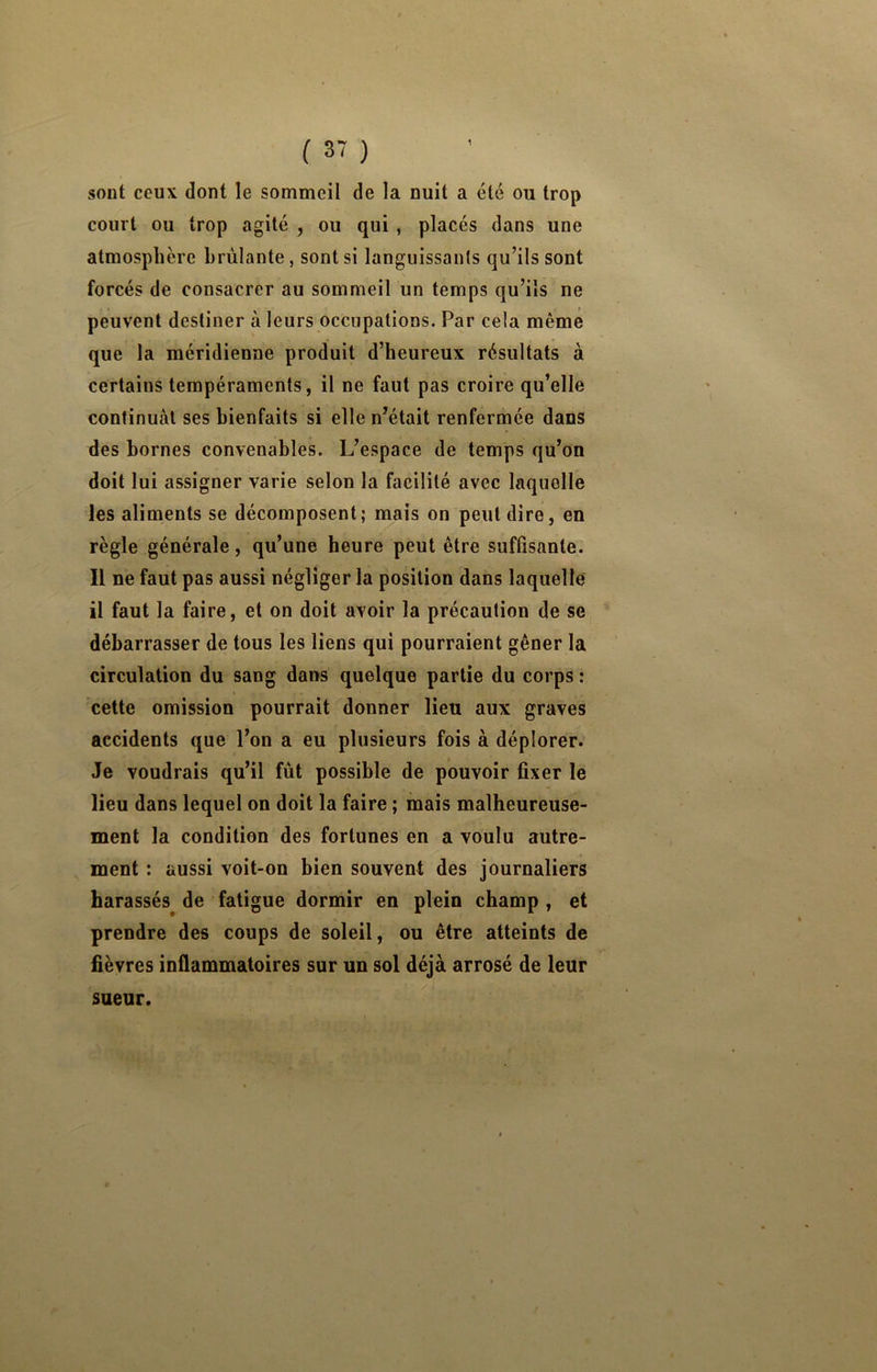 1 sont ceux dont le sommeil de la nuit a été ou trop court ou trop agité , ou qui , placés dans une atmosphère brûlante, sont si languissants qu’ils sont forcés de consacrer au sommeil un temps qu’ils ne peuvent destiner à leurs occupations. Par cela même que la méridienne produit d’heureux résultats à certains tempéraments, il ne faut pas croire qu’elle continuai ses bienfaits si elle n’était renfermée dans des bornes convenables. L’espace de temps qu’on doit lui assigner varie selon la facilité avec laquelle les aliments se décomposent; mais on peut dire, en règle générale, qu’une heure peut être suffisante. Il ne faut pas aussi négliger la position dans laquelle il faut la faire, et on doit avoir la précaution de se débarrasser de tous les liens qui pourraient gêner la circulation du sang dans quelque partie du corps : cette omission pourrait donner lieu aux graves accidents que l’on a eu plusieurs fois à déplorer. Je voudrais qu’il fût possible de pouvoir fixer le lieu dans lequel on doit la faire ; mais malheureuse- ment la condition des fortunes en a voulu autre- ment : aussi voit-on bien souvent des journaliers harassés^ de fatigue dormir en plein champ , et prendre des coups de soleil, ou être atteints de fièvres inflammatoires sur un sol déjà arrosé de leur sueur.