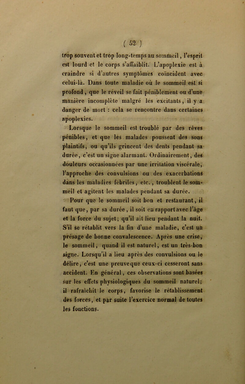 trop souvent et trop long-temps au sommeil, l’esprit est lourd et le corps s’affaiblit. L’apoplexie est à craindre si d’autres symptômes coïncident avec celui-là. Dans toute maladie où le sommeil est si profond, que le réveil se fait péniblement ou d’une manière incomplète malgré les excitants, il y a danger de mort : cela se rencontre dans certaines apoplexies. Lorsque le sommeil est troublé par des rêves pénibles, et que les malades poussent des sons plaintifs, ou'qu’ils grincent des dents pendant sa durée, c’est un signe alarmant. Ordinairement, des douleurs occasionnées par une irritation viscérale, l’approche des convulsions ou des exacerbations dans lés maladies fébriles, etc., troublent le som- meil et agitent les malades pendant sa durée. Pour que le sommeil soit bon et restaurant, il faut que, par sa durée , il soit en rapport avec l’àge et la force du sujet; qu’il ait lieu pendant la nuit. S’il se rétablit vers la fin d’une maladie, c’est un présage de bonne convalescence. Après une crise, le sommeil, quand il est naturel, est un très-bon signe. Lorsqu’il a lieu après des convulsions ou le délire, c’est une preuve que ceux-ci cesseront sans accident. En général, ces observations sont basées sur les effets physiologiques du sommeil naturel; il rafraîchit le corps, favorise le rétablissement dès forces, et par suite l’exercice normal de toutes les fonctions.