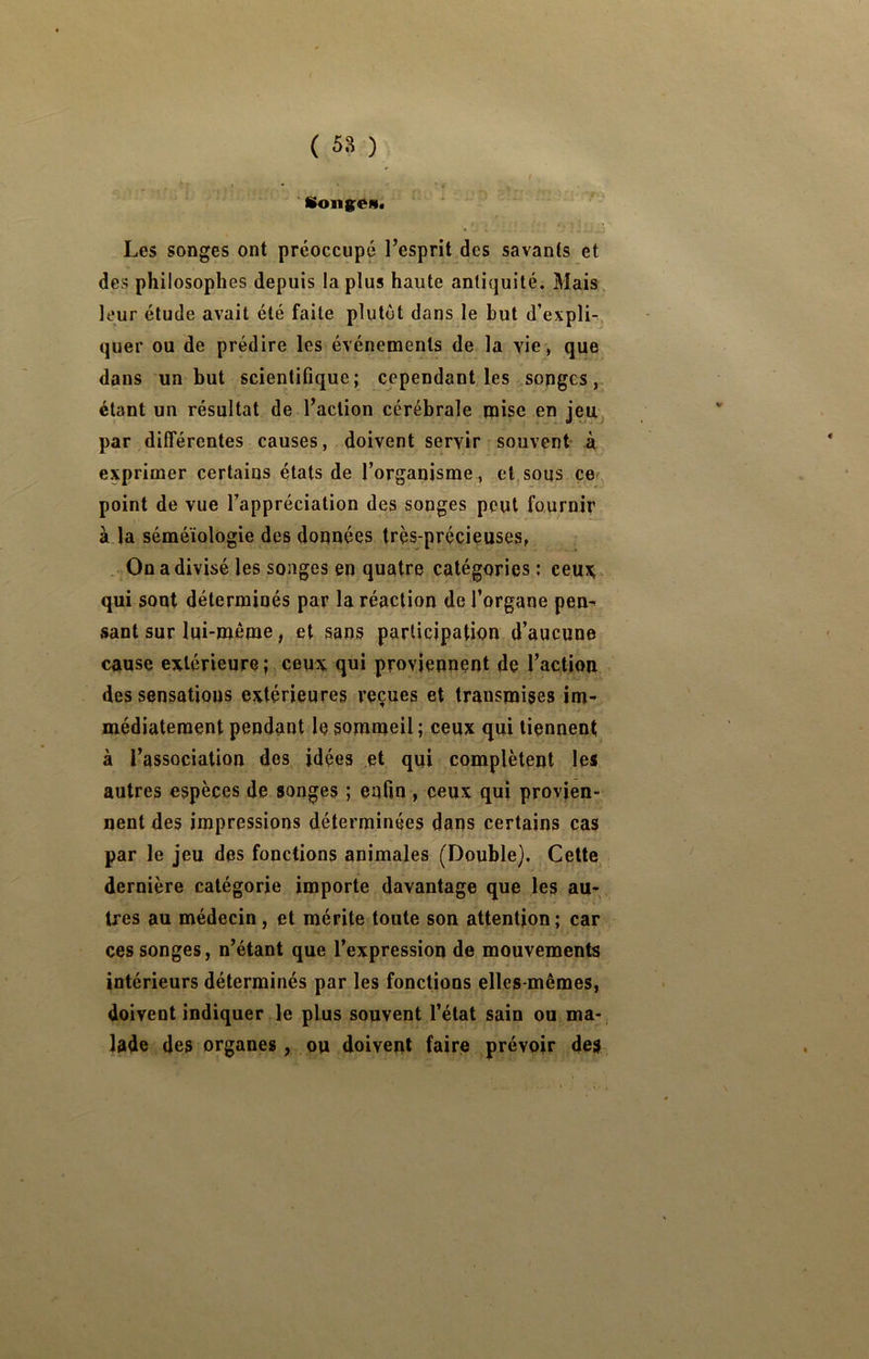 f » . A • ■ Songes. Les songes ont préoccupé l’esprit des savants et des philosophes depuis la plus haute antiquité. Mais leur élude avait été faite plutôt dans le but d’expli-, quer ou de prédire les événements de la yie , que dans un but scientifique; cependant les songes, étant un résultat de l’action cérébrale mise en jeuj par différentes causes, doivent servir souvent à exprimer certains états de l’organisme , et,sous ce point de vue l’appréciation des songes peut fournir à la séméiologie des données très-précieuses, On a divisé les songes en quatre catégories: ceu:Çv qui sont déterminés par la réaction de l’organe pen^ sant sur lui-même, et sans participation d’aucune cause extérieure ; ceux qui proviennent de l’action des sensations extérieures reçues et transmises im- médiatement pendant le sommeil ; ceux qui tiennent à l’association des idées et qui complètent les autres espèces de songes ; enfin , ceux qui provien- nent des impressions déterminées dans certains cas par le jeu des fonctions animales (Double), Cette dernière catégorie importe davantage que les au-, très au médecin, et mérite toute son attention; car ces songes, n’étant que l’expression de mouvements intérieurs déterminés par les fonctions elles-mêmes, doivent indiquer le plus souvent l’état sain ou ma- lade des organes, ou doivent faire prévoir des