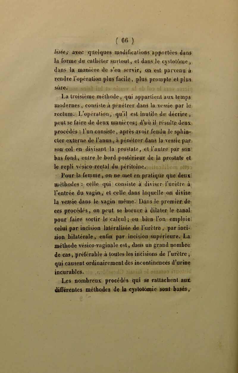 Usée; avôc quelques moilifiealions apportées dans la forme du cathéter surtout, et dans le cystolooie, dans la manière de s’en servir, on est parvenu à rendre l’opératiou plus facile , plus prompte et plus siire. La troisième méthode, qui appartient aux temps modernes , consiste à pénétrer dans la vessie par le rectum. L’opération , qu’il est inutiln dei décrire , peut se faire de deux manières,} d’inù il résulte deux procédés : l’un consiste, ap,té§ avoir.fendu le sphin- cter extierne de l’anus ,;à pénétrer dans la vessie par, son col en divisant la prostate, et l’autre par son has fond, entre le bord postérieur de la prostate et le repu vésico*rectal du péritoine,. i .‘fs Pour la femme , on ne met en pratique que deux! métliQdes : celle qui consiste à divis^jr l’urètre à l’entrée du vagin., et celle dans laquelle on divise la vessie dans le vagin même. Dans le premier.de ces procéd.és, on peut se borner à dilater le canal pour faire sortir le calcul j ou bien l’on emploie! celui par incision latéralisée de l’urètre , par inci- sion bilatérale, enfin par incision supérieure. La méthode vésico-vaginale est, dans un grand nombre de'cas, préférable à toutes les incisions de l’urètre,' qui causent ordinairement des incontinences d’urine incurables. » Les nombreux procédés qui se rattachent aux différentes méthodes de La cystotomie sont basés,