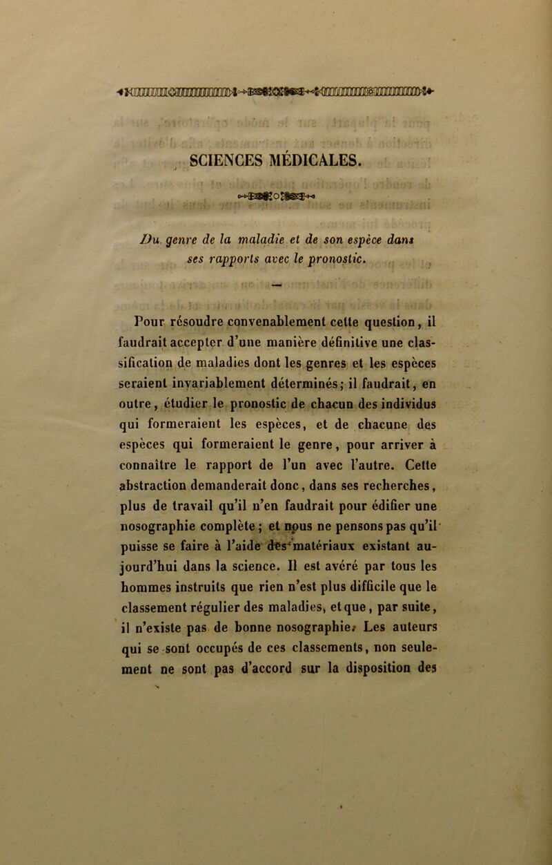 mmif ri'l SCIENCES MEDICALES. /Ju. genre de la maladie et de son espèce dam ses rapports avec le pronostic. ,, Pour résoudre convenablement celte question, il faudrait accepter d’une manière déBnitive une clas- silicalion de maladies dont les genres et les espèces seraient invariablement déterminés; il faudrait, en outre, étudier le pronostic de chacun des individus qui formeraient les espèces, et de chacune des espèces qui formeraient le genre, pour arriver à connaître le rapport de l’un avec l’autre. Cette abstraction demanderait donc, dans ses recherches, plus de travail qu’il n’en faudrait pour édifier une nosographie complète ; et npus ne pensons pas qu’il' puisse se faire à l’aidè d&s^matériaux existant au- jourd’hui dans la science. Il est avéré par tous les hommes instruits que rien n’est plus difficile que le classement régulier des maladies^ et que, par suite, il n’existe pas de bonne nosographie/ Les auteurs qui se ^sont occupés de ces classements, non seule- ment ne sont pas d’accord sur la disposition des