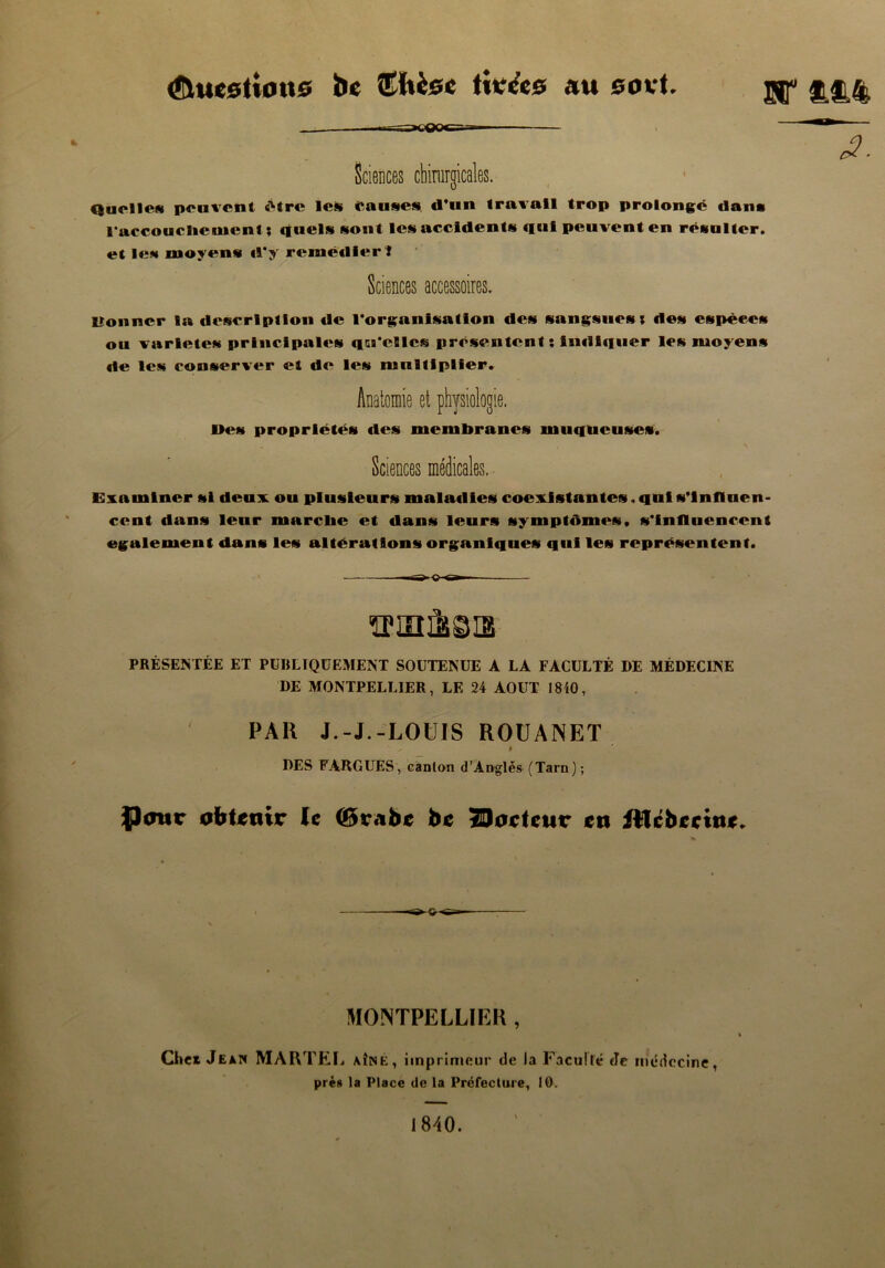 (îluestious be ©Uèec tivccs au eovt. £££ Qaciies peuvent être les Causes d’un travail trop prolongé dam l'accouchenicnt ; quels sont les accidents qui peuvent en régulier, et les moyens d*y remédier ! Sciences accessoires. lîonner la description de 1‘organlsatlon des sangsues; des espèces ou variétés principales qu’elles présentent; indiquer les moyens de les conserver et de les multiplier. Anatomie et physiologie. Des propriétés des membranes muqueuses. Sciences médicales. Examiner si deux ou plusieurs maladies coexistantes. qui s’influen- cent dans leur marche et dans leurs symptômes, s’influencent egalement dans les altérations organiques qui les représentent. PRÉSENTÉE ET PUBLIQUEMENT SOUTENUE A LA FACULTÉ DE MÉDECINE DE MONTPELLIER, LE 24 AOUT 1840, PAU J.-J.-LOUIS ROUANET ' ^ $ DES FARGUES, canton d’Anglès (Tarn); $)<nsr obtenir le (Brabe be Porteur en illcbeeine. MONTPELLIER , Chei Jean MARTEL aîné, imprimeur de la Faculté de médecine, près la Place de la Préfecture, 10. 1840.