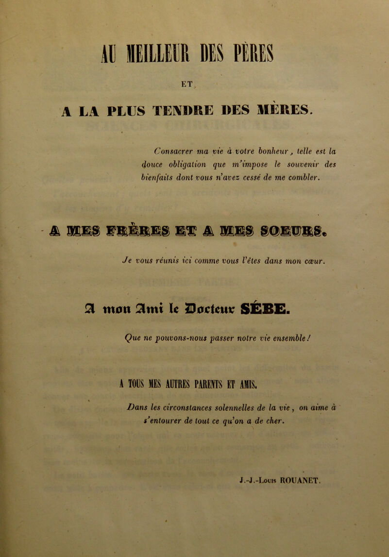 111 « DK PÉRIS ET A LA PLUS TENDRE DES MÈRES. Consacrer ma vie à votre bonheur, telle est la douce obligation que m’impose le souvenir des bienfaits dont vous n’avez cessé de me combler. mms wmÈmms et m i Je vous réunis ici comme vous l’êtes dans mon cœur. 21 mon 3mi U ÏDoclewt* SÉBE. Que ne pouvons-nous passer notre vie ensemble ! A TOUS MES AUTRES PARENTS ET AMIS. % Dans les circonstances solennelles de la vie, on aime à s’entourer de tout ce qu’on a de cher. J.-J.-Louis ROUANET.