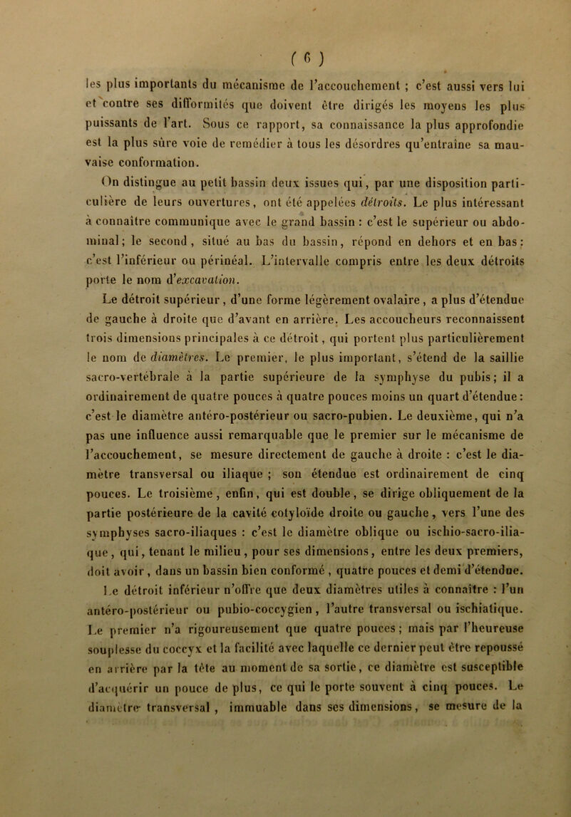 les plus importants du mécanisme de raceouchement ; c’est aussi vers lui et coutre ses difformités que doivent être dirigés les moyens les plus puissants de l’art. Sous ce rapport, sa connaissance la plus approfondie est la plus sure voie de remédier à tous les désordres qu’entraîne sa mau- vaise conformation. On distingue au petit bassin deux issues qui, par une disposition parti- culière de leurs ouvertures, ont été appelées détroits. Le plus intéressant à connaître communique avec le grand bassin : c’est le supérieur ou abdo- minal; le second, situé au bas du bassin, répond en dehors et en bas: c’est l’inférieur ou périnéal. L’intervalle compris entre les deux détroits porte le nom d'excavation. Le détroit supérieur , d’une forme légèrement ovalaire , a plus d’étendue de gauche à droite que d’avant en arrière. Les accoucheurs reconnaissent trois dimensious principales à ce détroit, qui portent plus particulièrement le nom de diamètres. Le premier, le plus important, s’étend de la saillie sacro-vertébrale à la partie supérieure de la symphyse du pubis; il a ordinairement de quatre pouces à quatre pouces moins un quart d’étendue : c’est le diamètre antéro-postérieur ou sacro-pubien. Le deuxième, qui n’a pas une influence aussi remarquable que le premier sur le mécanisme de l’accouchement, se mesure directement de gauche à droite : c’est le dia- mètre transversal ou iliaque ; son étendue est ordinairement de cinq pouces. Le troisième, enfin, qui est double, se dirige obliquement de la partie postérieure de la cavité cotyloïde droite ou gauche, vers l’une des symphyses sacro-iliaques : c’est le diamètre oblique ou isehio-sacro-ilia- que, qui, tenant le milieu, pour ses dimensions, entre les deux premiers, doit avoir , dans un bassin bien conformé , quatre pouces et demi d’étendue. Le détroit inférieur n’offre que deux diamètres utiles à connaître : l’un antéro-postérieur ou pubio-coccygien, l’autre transversal ou ischialique. Le premier n’a rigoureusement que quatre pouces ; mais par l’heureuse souplesse du coccyx et la facilité avec laquelle ce dernier peut être repoussé en arrière par la tète au moment de sa sortie, ce diamètre est susceptible d’acquérir un pouce de plus, ce qui le porte souvent à cinq pouces. Le diamètre- transversal , immuable dans ses dimensions, se mesure de la