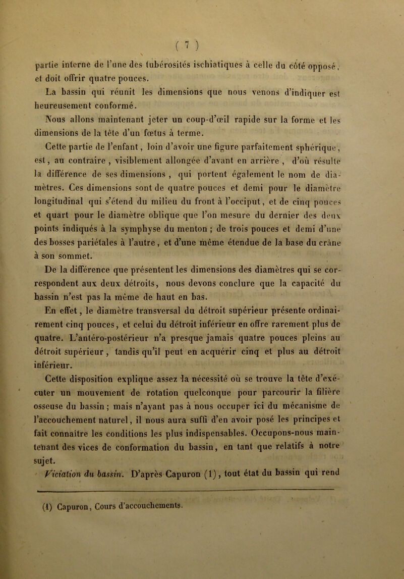 partie interne de l’une des tubérosités ischiatiques à celle du côté opposé, et doit offrir quatre pouces. La bassin qui réunit les dimensions que nous venons d’indiquer est heureusement conformé. Nous allons maintenant jeter un coup-d’œil rapide sur la forme et les dimensions de la tête d’un fœtus à terme. Cette partie de l’enfant, loin d’avoir une figure parfaitement sphérique, est, au contraire , visiblement allongée d’avant en arrière , d’où résulte la différence de ses dimensions , qui portent également le nom de dia- mètres. Ces dimensions sont de quatre pouces et demi pour le diamètre longitudinal qui s’étend du milieu du front à l’occiput, et de cinq pouces et quart pour le diamètre oblique que l’on mesure du dernier des deux points indiqués à la symphyse du menton ; de trois pouces et demi d’une des bosses pariétales à l’autre, et d’une même étendue de la base du crâne à son sommet. 4 t i De la différence que présentent les dimensions des diamètres qui se cor- respondent aux deux détroits, nous devons conclure que la capacité du hassin n’est pas la même de haut en bas. En effet, le diamètre transversal du détroit supérieur présente ordinai- rement cinq pouces, et celui du détroit inférieur en offre rarement plus de quatre. L’antéro-postérieur n’a presque jamais quatre pouces pleins au détroit supérieur, tandis qu’il peut en acquérir cinq et plus au détroit inférieur. Cette disposition explique assez ia nécessité où se trouve la tète d’exé- cuter un mouvement de rotation quelconque pour parcourir la filière osseuse du bassin; mais n’ayant pas à nous occuper ici du mécanisme de l’accouchement naturel, il nous aura suffi d’en avoir posé les principes et fait connaître les conditions les plus indispensables. Occupons-nous main- tenant des vices de conformation du bassin, en tant que relatifs à notre sujet. Viciation du bassin. D’après Capuron (1), tout état du bassin qui rend (t) Capuron, Cours d’accouchements.