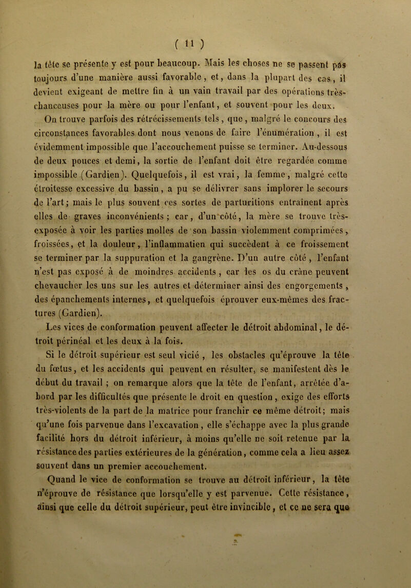 ( *1 ) la tête se présente y est pour beaucoup. Mais les choses ne se passent pas toujours d’une manière aussi favorable, et, dans la plupart des cas, il devient exigeant de mettre fin à un vain travail par des opérations très- chanceuses pour la mère ou pour l’enfant, et souvent pour les deux. On trouve parfois des rétrécissements tels, que, malgré le concours des circonstances favorables dont nous venons de faire l’énumération , il est évidemment impossible que l’accouchement puisse se terminer. Au-dessous de deux pouces et demi, la sortie de l’enfant doit être regardée comme impossible (Gardien). Quelquefois, il est vrai, la femme, malgré cette étroitesse excessive du bassin, a pu se délivrer sans implorer le secours de l’art; mais le plus souvent ces sortes de parturitions entraînent après elles de graves inconvénients; car, d’uncoté, la mère se trouve très- exposée à voir les parties molles de son bassin violemment comprimées, froissées, et la douleur, l’inflammatien qui succèdent à ce froissement se terminer par la suppuration et la gangrène. D’un autre coté , l’enfant n’est pas exposé à de moindres accidents , car les os du crâne peuvent chevaucher les uns sur les autres et déterminer ainsi des engorgements , des épanchements internes, et quelquefois éprouver eux-mêmes des frac- tures (Gardien). Les vices de conformation peuvent affecter le détroit abdominal, le dé- troit périnéal et les deux à la fois. Si le détroit supérieur est seul vicié , les obstacles qu’éprouve la tète du fœtus, et les accidents qui peuvent en résulter, se manifestent dès le début du travail ; on remarque alors que la tête de l’enfant, arrêtée d’a- bord par les difficultés que présente le droit en question, exige des efforts très-violents de la part de la matrice pour franchir ce même détroit; mais qu’une fois parvenue dans l’excavation, elle s’échappe avec la plus grande facilité hors du détroit inférieur, à moins qu’elle ne soit retenue par la résistance des parties extérieures de la génération, comme cela a lieu assez souvent dans un premier accouchement. Quand le vice de conformation se trouve au détroit ipférieur, la tète n’éprouve de résistance que lorsqu’elle y est parvenue. Cette résistance, ainsi que celle du détroit supérieur, peut être invincible, et ce ne sera que