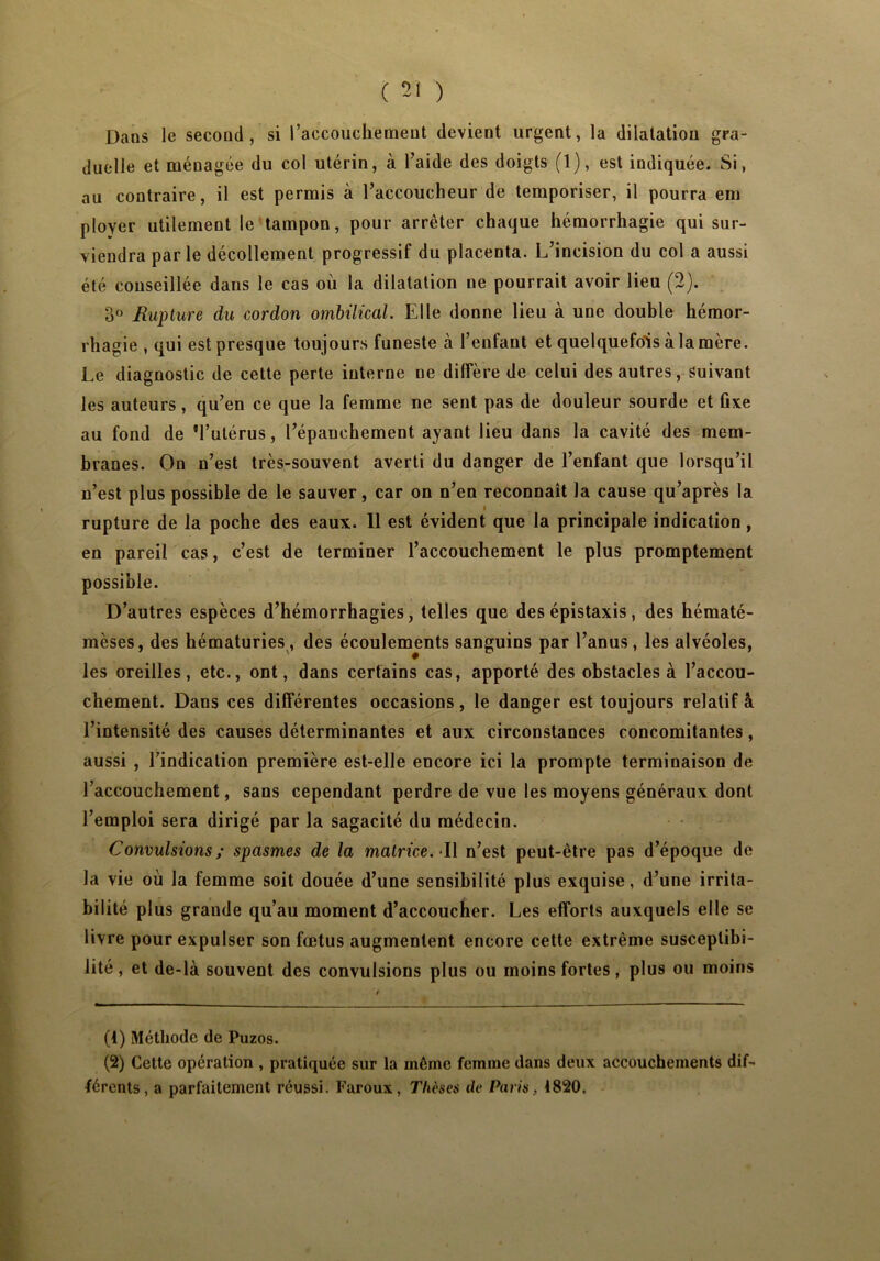 ( 51 ) Dans le second, si l’accouchement devient urgent, la dilatation gra- duelle et ménagée du col utérin, à l’aide des doigts (1), est indiquée. Si, au contraire, il est permis à l’accoucheur de temporiser, il pourra em ployer utilement le tampon, pour arrêter chaque hémorrhagie qui sur- viendra parle décollement progressif du placenta. L’incision du col a aussi été conseillée dans le cas où la dilatation ne pourrait avoir lieu (2). 3° Rupture du cordon ombilical. Elle donne lieu à une double hémor- rhagie , qui est presque toujours funeste à l’enfant et quelquefois à la mère. Le diagnostic de cette perte interne ne diffère de celui des autres, Suivant les auteurs, qu’en ce que la femme ne sent pas de douleur sourde et fixe au fond de 'l’utérus, l’épanchement ayant lieu dans la cavité des mem- branes. On n’est très-souvent averti du danger de l’enfant que lorsqu’il n’est plus possible de le sauver, car on n’en reconnaît la cause qu’après la rupture de la poche des eaux. 11 est évident que la principale indication, en pareil cas, c’est de terminer l’accouchement le plus promptement possible. D’autres espèces d’hémorrhagies, telles que des épistaxis, des hématé- mèses, des hématuries, des écoulements sanguins par l’anus, les alvéoles, les oreilles, etc., ont, dans certains cas, apporté des obstacles à l’accou- chement. Dans ces différentes occasions, le danger est toujours relatif à l’intensité des causes déterminantes et aux circonstances concomitantes, aussi , l’indication première est-elle encore ici la prompte terminaison de l’accouchement, sans cependant perdre de vue les moyens généraux dont l’emploi sera dirigé par la sagacité du médecin. Convulsions; spasmes de la matrice. Il n’est peut-être pas d’époque de la vie où la femme soit douée d’une sensibilité plus exquise, d’une irrita- bilité plus grande qu’au moment d’accoucher. Les efforts auxquels elle se livre pour expulser son fœtus augmentent encore cette extrême susceptibi- lité, et de-là souvent des convulsions plus ou moins fortes, plus ou moins (1) Méthode de Puzos. (2) Cette opération , pratiquée sur la même femme dans deux accouchements dif- férents, a parfaitement réussi. Faroux, Thèses de Paris, 1820.