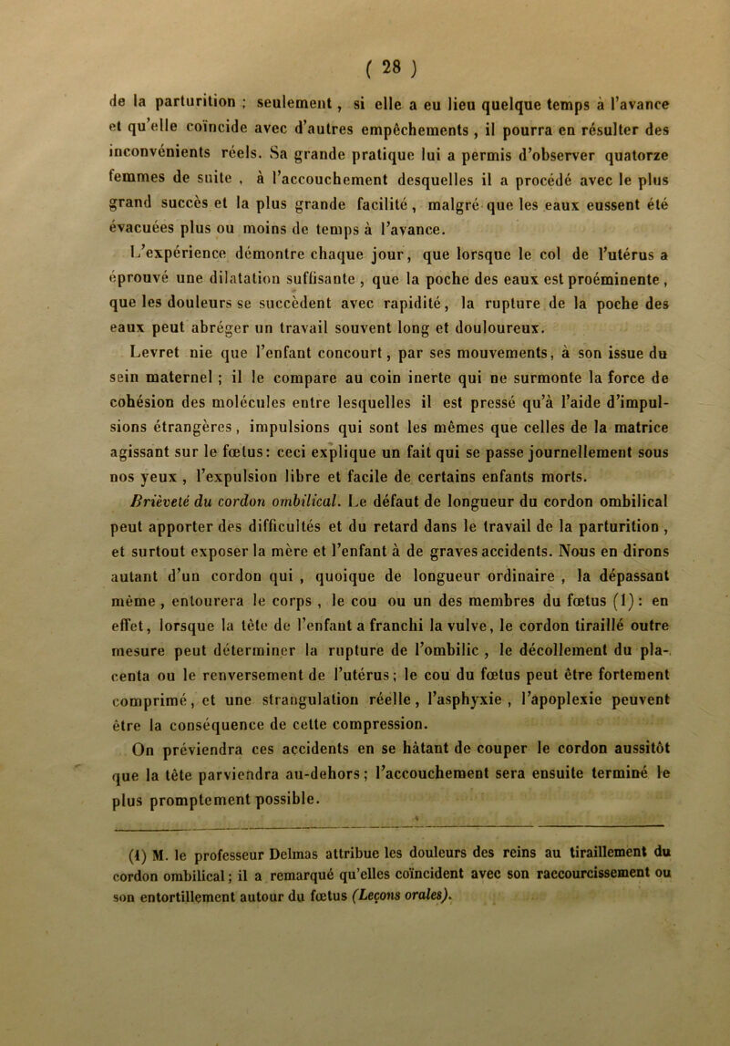 de la parturition ; seulement, si elle a eu lieu quelque temps à l’avance et qu elle coïncide avec d’autres empêchements, il pourra en résulter des inconvénients réels. Sa grande pratique lui a permis d’observer quatorze temmes de suite , à l’accouchement desquelles il a procédé avec le plus grand succès et la plus grande facilité, malgré que les eaux eussent été évacuées plus ou moins de temps à l’avance. L’expérience démontre chaque jour, que lorsque le col de l’utérus a éprouvé une dilatation suffisante , que la poche des eaux est proéminente , que les douleurs se succèdent avec rapidité, la rupture de la poche des eaux peut abréger un travail souvent long et douloureux. Levret nie que l’enfant concourt, par ses mouvements, à son issue du sein maternel ; il le compare au coin inerte qui ne surmonte la force de cohésion des molécules entre lesquelles il est pressé qu’à l’aide d’impul- sions étrangères, impulsions qui sont les mêmes que celles de la matrice agissant sur le fœtus: ceci explique un fait qui se passe journellement sous nos yeux , l’expulsion libre et facile de certains enfants morts. Brièveté du cordon ombilical. Le défaut de longueur du cordon ombilical peut apporter des difficultés et du retard dans le travail de la parturition , et surtout exposer la mère et l’enfant à de graves accidents. Nous en dirons autant d’un cordon qui , quoique de longueur ordinaire , la dépassant même , entourera le corps , le cou ou un des membres du fœtus (1) : en effet, lorsque la tête de l’enfanta franchi la vulve, le cordon tiraillé outre mesure peut déterminer la rupture de l’ombilic , le décollement du pla- centa ou le renversement de l’utérus; le cou du fœtus peut être fortement comprimé, et une strangulation réelle, l’asphyxie, l’apoplexie peuvent être la conséquence de cette compression. On préviendra ces accidents en se hâtant de couper le cordon aussitôt que la tête parviendra au-dehors ; l’accouchement sera ensuite terminé le plus promptement possible. (1) M. le professeur Delmas attribue les douleurs des reins au tiraillement du cordon ombilical ; il a remarqué qu’elles coïncident avec son raccourcissement ou son entortillement autour du fœtus (Leçons orales).