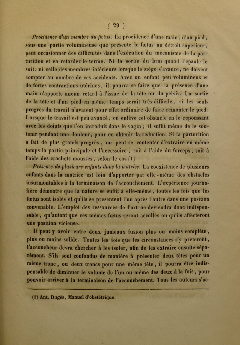 Procidence d\n membre du fœtus. La procidence d’une main , d’un pied , sous une partie volumineuse que présente le fœtus au détroit supérieur, peut occasionner des difficultés dans l’exécution du mécanisme de la par- turition et en retarder le terme. Ni la sortie du bras quand l’épaule le suit, ni celle des membres inférieurs lorsque le siège s’avance, ne doivent compter au nombre de ces accidents. Avec un enfant peu volumineux et de fortes contractions utérines, il pourra se faire que la présence d’une main n’apporte aucun retard à l’issue de la tête ou du pelvis. La sortie de la tète et d’un pied en même temps serait très-difficile , si les seuls progrès du travail n’avaient pour effet ordinaire de faire remonter le pied. Lorsque le travail est peu avancé, on enlève cet obstacle en le repoussant avec les doigts que l’on introduit dans le vagin ; il suffit même de le sou- tenir pendant une douleur, pour en obtenir la réduction. Si la parturition a fait de plus grands progrès , on peut se contenter d’extraire en même temps la partie principale et l’accessoire , soit à l’aide du forceps, soit à l’aide des crochets mousses, selon le cas fl). Présence de plusieurs enfants dans la matrice. La coexistence de plusieurs enfants dans la matrice est loin d’apporter par elle-même des obstacles insurmontables à la terminaison de l’accouchement. L’expérience journa- lière démontre que la nature se suffit à elle-même, toutes les fois que les fœtus sont isolés et qu’ils se présentent l’un après l’autre dans une position convenable. L’emploi des ressources de l’art ne deviendra donc indispen- sable, qu’autant que ces mêmes fœtus seront accollés ou qu’ils affecteront une position vicieuse. Il peut y avoir entre deux jumeaux fusion plus ou moins complète, plus ou moins solide. Toutes les fois que les circonstances s’y prêteront, l’accoucheur devra chercher à les isoler, afin de les extraire ensuite sépa- rément. S’ils sont confondus de manière à présenter deux têtes pour un même tronc, ou deux troncs pour une même tête , il pourra être indis- pensable de diminuer le volume de l’un ou même des deux à la fois, pour pouvoir arriver à la terminaison de l’accouchement. Tous les auteurs s’ac- (4) Ant. Dugès, Manuel d’obstétrique.