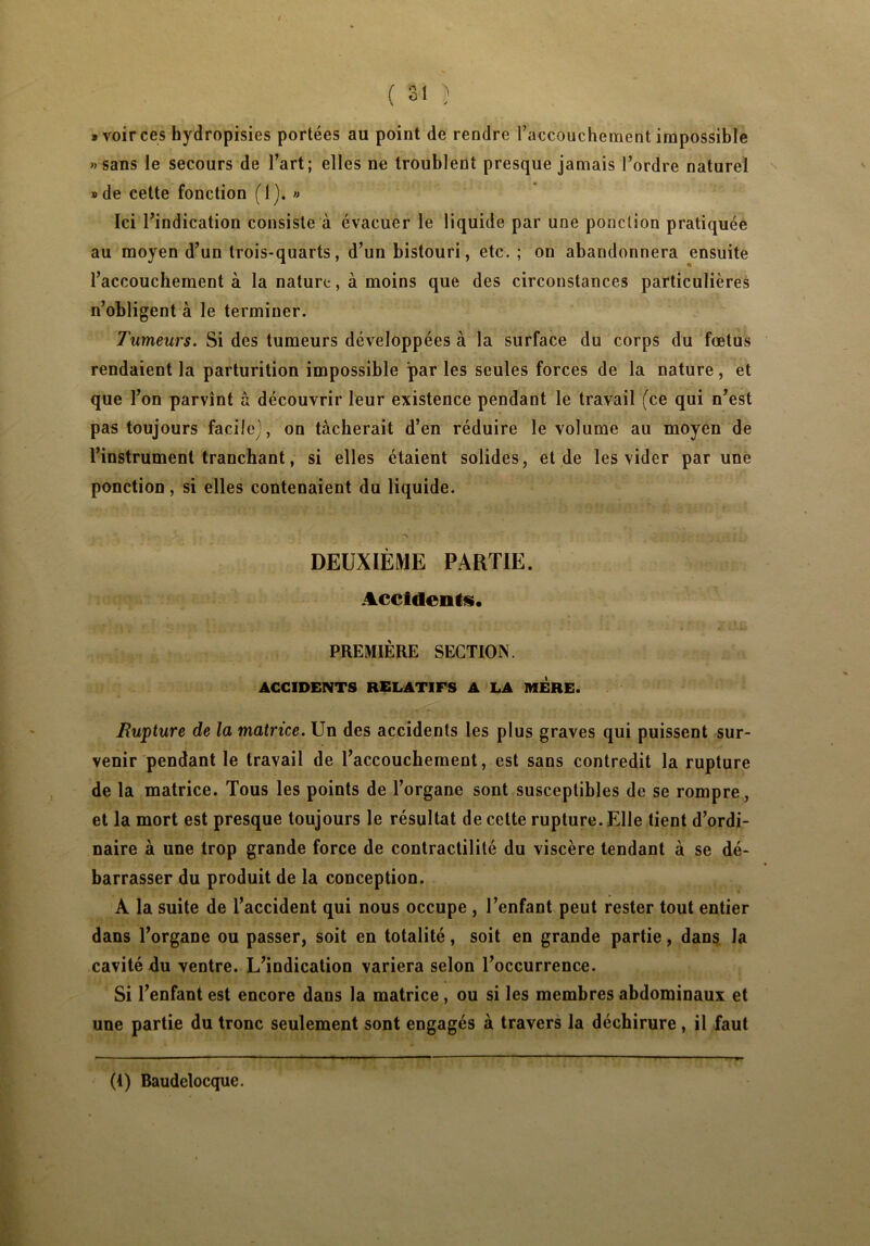 » voir ces hydropisies portées au point de rendre Faccouchenient impossible «sans le secours de l’art; elles ne troublent presque jamais l’ordre naturel »de cette fonction (1). » Ici l’indication consiste à évacuer le liquide par une ponction pratiquée au moyen d’un trois-quarts, d’un bistouri, etc. ; on abandonnera ensuite l’accouchement à la nature, à moins que des circonstances particulières n’obligent à le terminer. Tumeurs. Si des tumeurs développées à la surface du corps du fœtus rendaient la parturition impossible parles seules forces de la nature, et que l’on parvînt â découvrir leur existence pendant le travail (ce qui n’est pas toujours facile), on tacherait d’en réduire le volume au moyen de l’instrument tranchant, si elles étaient solides, et de les vider par une ponction, si elles contenaient du liquide. DEUXIÈME PARTIE. Accidents. PREMIÈRE SECTION. ACCIDENTS RELATIFS A LA MERE. Rupture de la matrice. Un des accidents les plus graves qui puissent sur- venir pendant le travail de l’accouchement, est sans contredit la rupture de la matrice. Tous les points de l’organe sont susceptibles de se rompre, et la mort est presque toujours le résultat de cette rupture. Elle tient d’ordi- naire à une trop grande force de contractilité du viscère tendant à se dé- barrasser du produit de la conception. A la suite de l’accident qui nous occupe , l’enfant peut rester tout entier dans l’organe ou passer, soit en totalité, soit en grande partie, dans la cavité du ventre. L’indication variera selon l’occurrence. Si l’enfant est encore dans la matrice , ou si les membres abdominaux et une partie du tronc seulement sont engagés à travers la déchirure, il faut (1) Baudelocque.