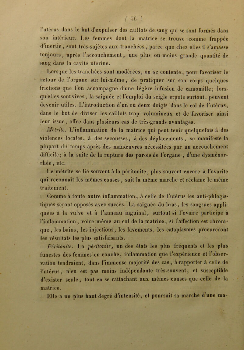 1 utérus dans le but d’expulser des caillots de sang qui se sont formés dans son intérieur. Les femmes dont la matrice se trouve comme frappée d’inertie, sont très-sujètes aux tranchées, parce que chez elles il s’amasse toujours, après l’accouchement, une plus ou moins grande quantité de sang dans la cavité utérine. Lorsque les tranchées sont modérées, on se contente, pour favoriser le retour de l’organe sur lui-même , de pratiquer sur son corps quelques frictions que l’on accompagne d’une légère infusion de camomille; lors- qu’elles sont vives, la saignée et l’emploi du seigle ergoté surtout, peuvent devenir utiles. L’introduction d’un ou deux doigts dans le col de l’utérus, dans le but de diviser les caillots trop volumineux et de favoriser ainsi leur issue, offre dans plusieurs cas de très-grands avantages. Métrite. L’inflammation de la matrice qui peut tenir quelquefois à des violences locales, à des secousses, à des déplacements, se manifeste la plupart du temps après des manœuvres nécessitées par un accouchement difficile; à la suite de la rupture des parois de l’organe , d’une dysménor- rhée , etc. Le métrite se lie souvent à la péritonite, plus souvent encore à l’ovarite qui reconnaît les mêmes causes, suit la même marche et réclame le même traitement. Comme à toute autre inflammation, à celle de l’utérus les anti-phlogis- tiques seront opposés avec succès. La saignée du bras, les sangsues appli- quées à la vulve et à l’anneau inguinal, surtout si l’ovaire participe à l’inflammation, voire même au col de la matrice, si l’affection est chroni- que , les bains, les injections, les lavements, les cataplasmes procureront les résultats les plus satisfaisants. Péritonite. La péritonite j un des états les plus fréquents et les plus funestes des femmes en couche, inflammation que l’expérience et l’obser- / vation tendraient, dans l’immense majorité des cas, à rapporter à celle de l’utérus, n’en est pas moins indépendante très-souvent, et susceptible d’exister seule, tout en se rattachant aux mêmes causes que celle de la matrice. Elle a un plus haut degré d’intensité, et poursuit sa marche d’une ma-