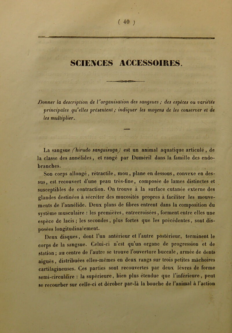 ( -50 ) SCIENCES ACCESSOIRES. Donner la description de Vorganisation des sangsues ; des espèces ou variétés \ principales qu'elles présentent ; indiquer les moyens de les conserver et de les multiplier. La sangsue fhirudo sanguisugaj est un animal aquatique articulé, de la classe des annélides, et rangé par Duméril dans la famille des endo- branches. • Son corps allongé, rétractile, mou, plane en dessous, convexe en des- sus, est recouvert d’une peau très-fine, composée de lames distinctes et susceptibles de contraction. On trouve à la surface cutanée externe des glandes destinées à sécréter des mucosités propres à faciliter les mouve- ments de l’annélide. Deux plans de fibres entrent dans la composition du système musculaire : les premières, entrecroisées, forment entre elles une espèce de lacis; les secondes, plus fortes que les précédentes, sont dis- posées longitudinalement. Deux disques, dont l’un antérieur et l’autre postérieur, terminent le corps de la sangsue. Celui-ci n’est qu’un organe de progression et de station ; au centre de l’autre se trouve l’ouverture buccale, armée de dents aiguës, distribuées elles-mêmes en deux rangs sur trois petites mâchoires cartilagineuses. Ces parties sont recouvertes par deux lèvres de forme semi-circulaire : la supérieure, bien plus étendue que l’inférieure, peut se recourber sur celle-ci et dérober par-là la bouche de l’animal à l’action