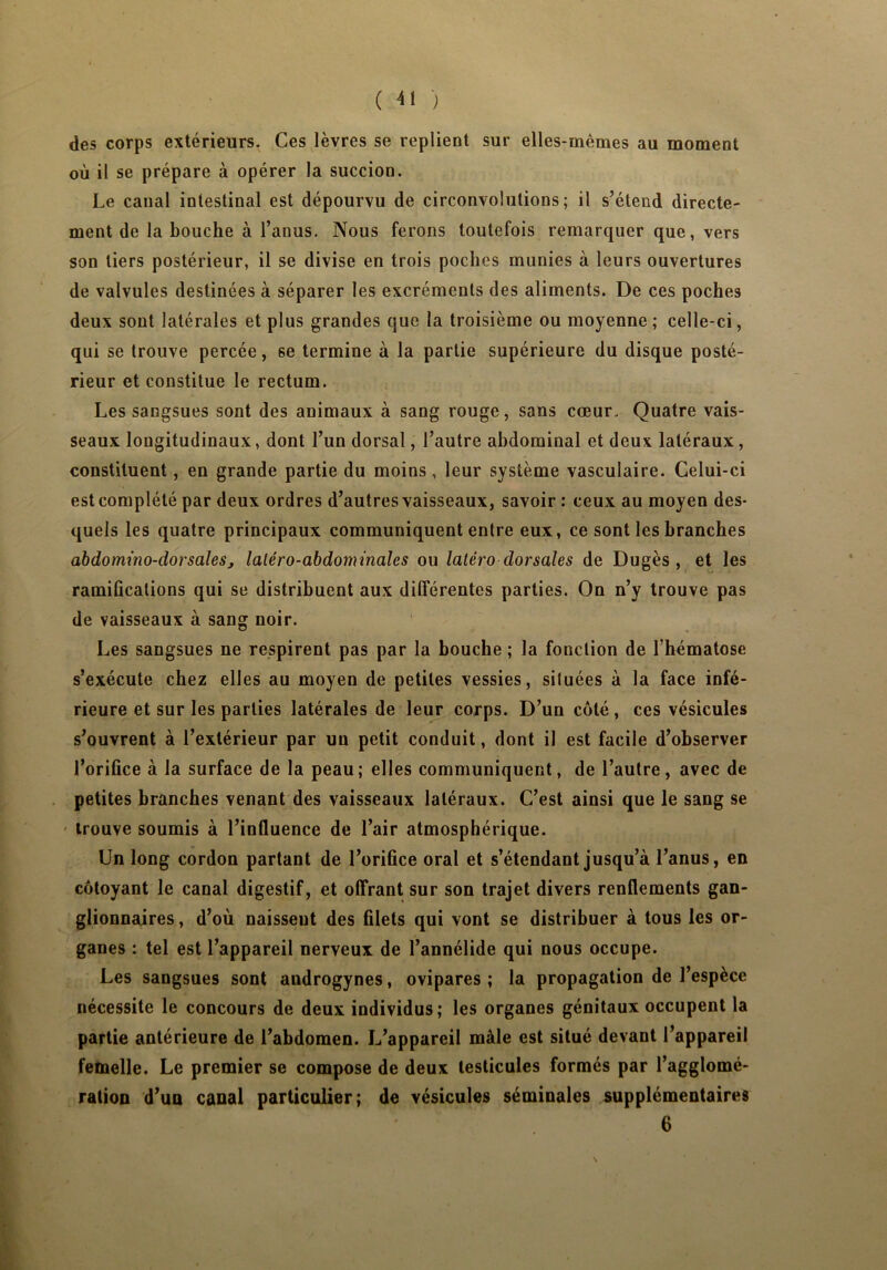 des corps extérieurs- Ces lèvres se replient sur elles-mêmes au moment où il se prépare à opérer la succion. Le canal intestinal est dépourvu de circonvolutions; il s’étend directe- ment de la bouche à l’anus. Nous ferons toutefois remarquer que, vers son tiers postérieur, il se divise en trois poches munies à leurs ouvertures de valvules destinées à séparer les excréments des aliments. De ces poches deux sont latérales et plus grandes que la troisième ou moyenne ; celle-ci, qui se trouve percée, se termine à la partie supérieure du disque posté- rieur et constitue le rectum. Les sangsues sont des animaux à sang rouge, sans cœur- Quatre vais- seaux longitudinaux, dont l’un dorsal, l’autre abdominal et deux latéraux, constituent, en grande partie du moins , leur système vasculaire. Celui-ci est complété par deux ordres d’autres vaisseaux, savoir : ceux au moyen des- quels les quatre principaux communiquent entre eux, ce sont les branches abdommo-dorsalesj laléro-abdominales ou latéro dorsales de Dugès , et les ramifications qui se distribuent aux différentes parties. On n’y trouve pas de vaisseaux à sang noir. Les sangsues ne respirent pas par la bouche ; la fonction de l’hématose s’exécute chez elles au moyen de petites vessies, situées à la face infé- rieure et sur les parties latérales de leur corps. D’un côté, ces vésicules s’ouvrent à l’extérieur par un petit conduit, dont il est facile d’observer l’orifice à la surface de la peau; elles communiquent, de l’autre, avec de petites branches venant des vaisseaux latéraux. C’est ainsi que le sang se trouve soumis à l’influence de l’air atmosphérique. Un long cordon partant de l’orifice oral et s’étendant jusqu’à l’anus, en côtoyant le canal digestif, et offrant sur son trajet divers renflements gan- glionnaires , d’où naissent des filets qui vont se distribuer à tous les or- ganes : tel est l’appareil nerveux de l’annélide qui nous occupe. Les sangsues sont audrogynes, ovipares ; la propagation de l’espèce nécessite le concours de deux individus; les organes génitaux occupent la partie antérieure de l’abdomen. L’appareil mâle est situé devant l’appareil femelle. Le premier se compose de deux testicules formés par l’agglomé- ration d’un canal particulier; de vésicules séminales supplémentaires 6