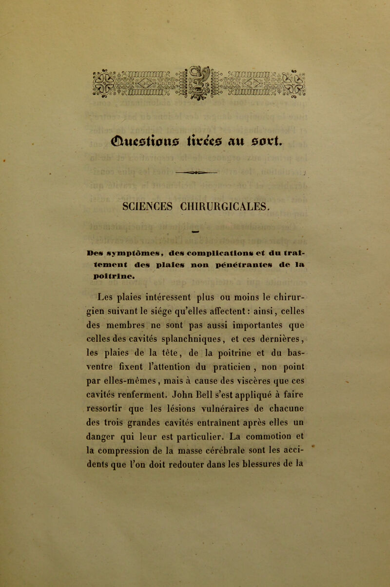 ti»?cc0 au 00 vt. SCIENCES CHIRURGICALES. Des symptômes» des complications et du trai- tement des plaies non pénétrantes de la poitrine. Les plaies intéressent plus ou moins le chirur- gien suivant le siège qu’elles affectent : ainsi, celles des membres ne sont pas aussi importantes que celles des cavités splanchniques, et ces dernières, les plaies de la tête, de la poitrine et du bas- ventre fixent l’attention du praticien , non point par elles-mêmes, mais à cause des viscères que ces cavités renferment. John Bell s’est appliqué à faire ressortir que les lésions vulnéraires de chacune des trois grandes cavités entraînent après elles un danger qui leur est particulier. La commotion et la compression de la masse cérébrale sont les acci- dents que l’on doit redouter dans les blessures de la