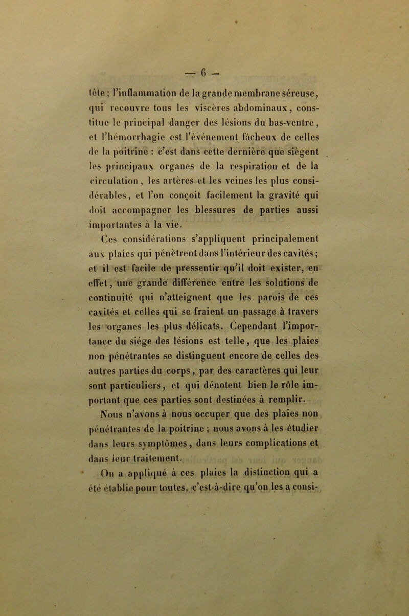 — 6 lôle; l’inflaüimalion de la grande membrane séreuse, qui recouvre tous les viscères abdominaux, cons- titue le principal danger des lésions du bas-ventre, et riiémorrhagie est l’événement fâcheux de celles de la poitrine : c’est dans cette dernière que siègent les principaux organes de la respiration et de la circulation , les artères et les veines les plus consi- dérables, et l’on conçoit facilement la gravité qui doit accompagner les blessures de parties aussi importantes à la vie. Ces considérations s’appliquent principalement aux plaies qui pénètrent dans l’intérieur des cavités; et il est facile de pressentir qu’il doit exister, eu effet, une grande différence entre les solutions de continuité qui n’atteignent que les parois de ces ' cavités et celles qui se fraient un passage à travers les organes les plus délicats. Cependant l’impor- tance du siège des lésions est telle, que les plaies non pénétrantes se distinguent encore de celles des autres parties du corps , par des caractères qui leur sont particuliers, et qui dénotent bien le rôle im- portant que ces parties sont destinées à remplir. Nous n’avons à nous occuper que des plaies non pénétrantes de la poitrine ; nous avons à les étudier dans leurs symptômes, dans leurs complications et dans leur traitement* ' On a appliqué à ces plaies la distinction qui a été établie pour toutes, c’est-à-dire qu’on les a consi-